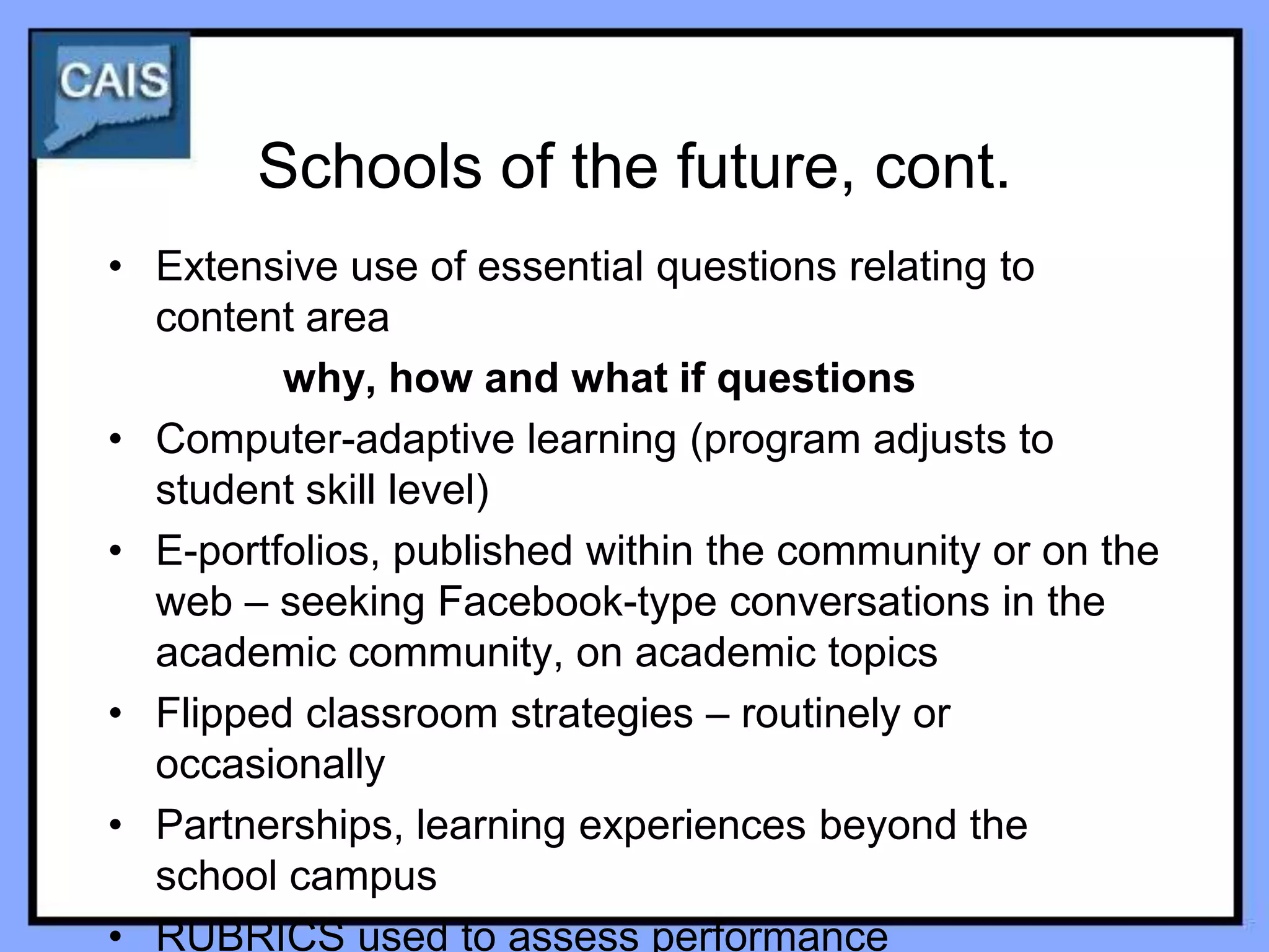 Schools of the future, cont.
• Extensive use of essential questions relating to
  content area
         why, how and what if questions
• Computer-adaptive learning (program adjusts to
  student skill level)
• E-portfolios, published within the community or on the
  web – seeking Facebook-type conversations in the
  academic community, on academic topics
• Flipped classroom strategies – routinely or
  occasionally
• Partnerships, learning experiences beyond the
  school campus
• RUBRICS used to assess performance
 