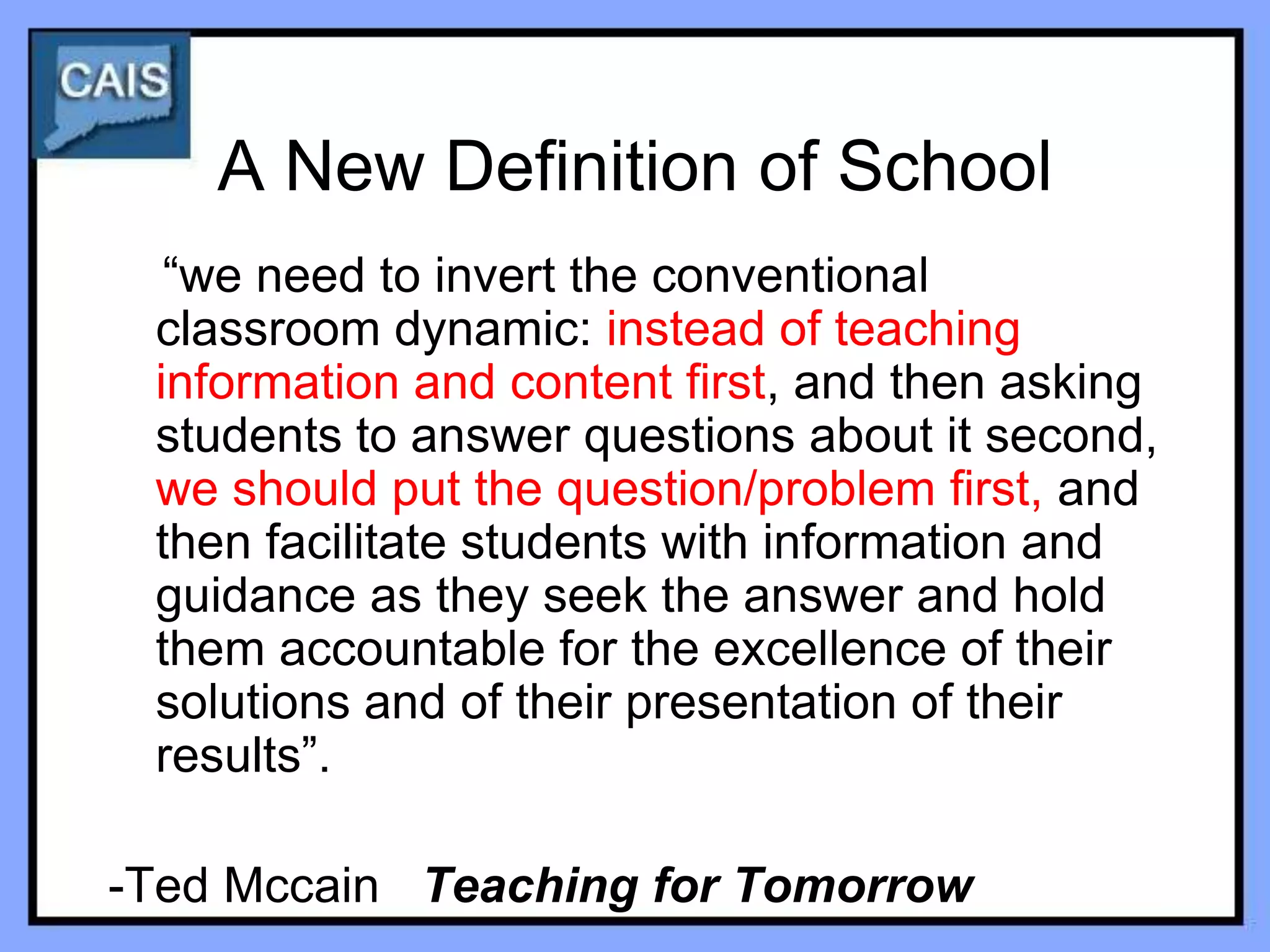 A New Definition of School
  “we need to invert the conventional
 classroom dynamic: instead of teaching
 information and content first, and then asking
 students to answer questions about it second,
 we should put the question/problem first, and
 then facilitate students with information and
 guidance as they seek the answer and hold
 them accountable for the excellence of their
 solutions and of their presentation of their
 results”.

-Ted Mccain Teaching for Tomorrow
 