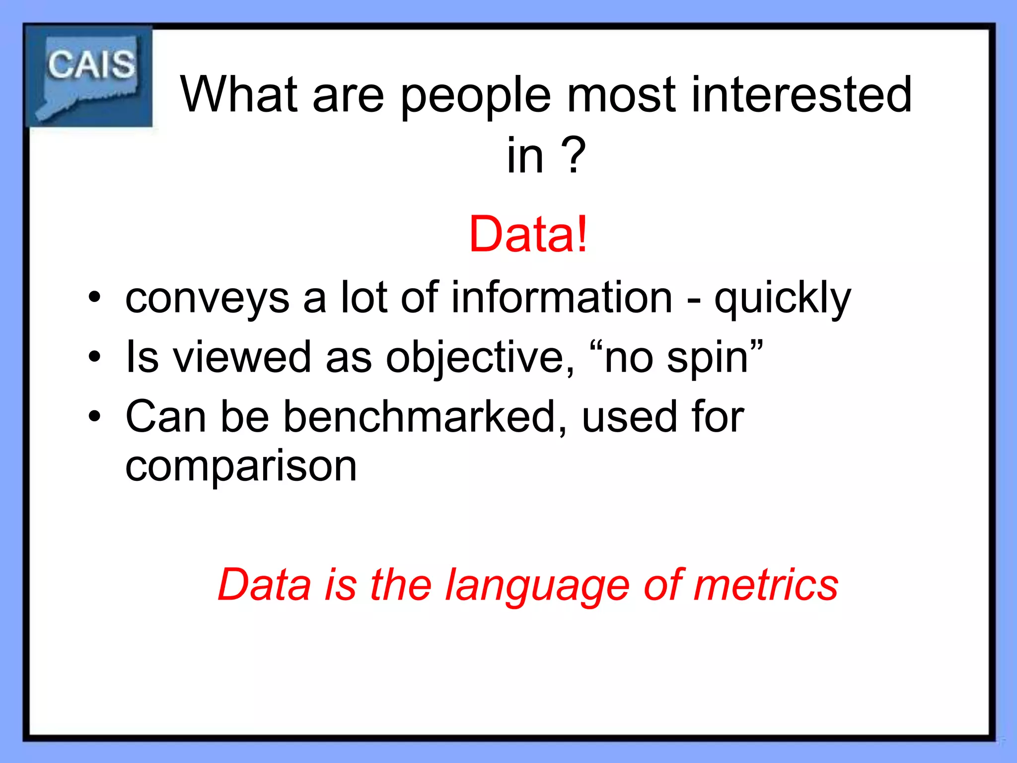 What are people most interested
                 in ?
                   Data!
• conveys a lot of information - quickly
• Is viewed as objective, “no spin”
• Can be benchmarked, used for
  comparison

      Data is the language of metrics
 