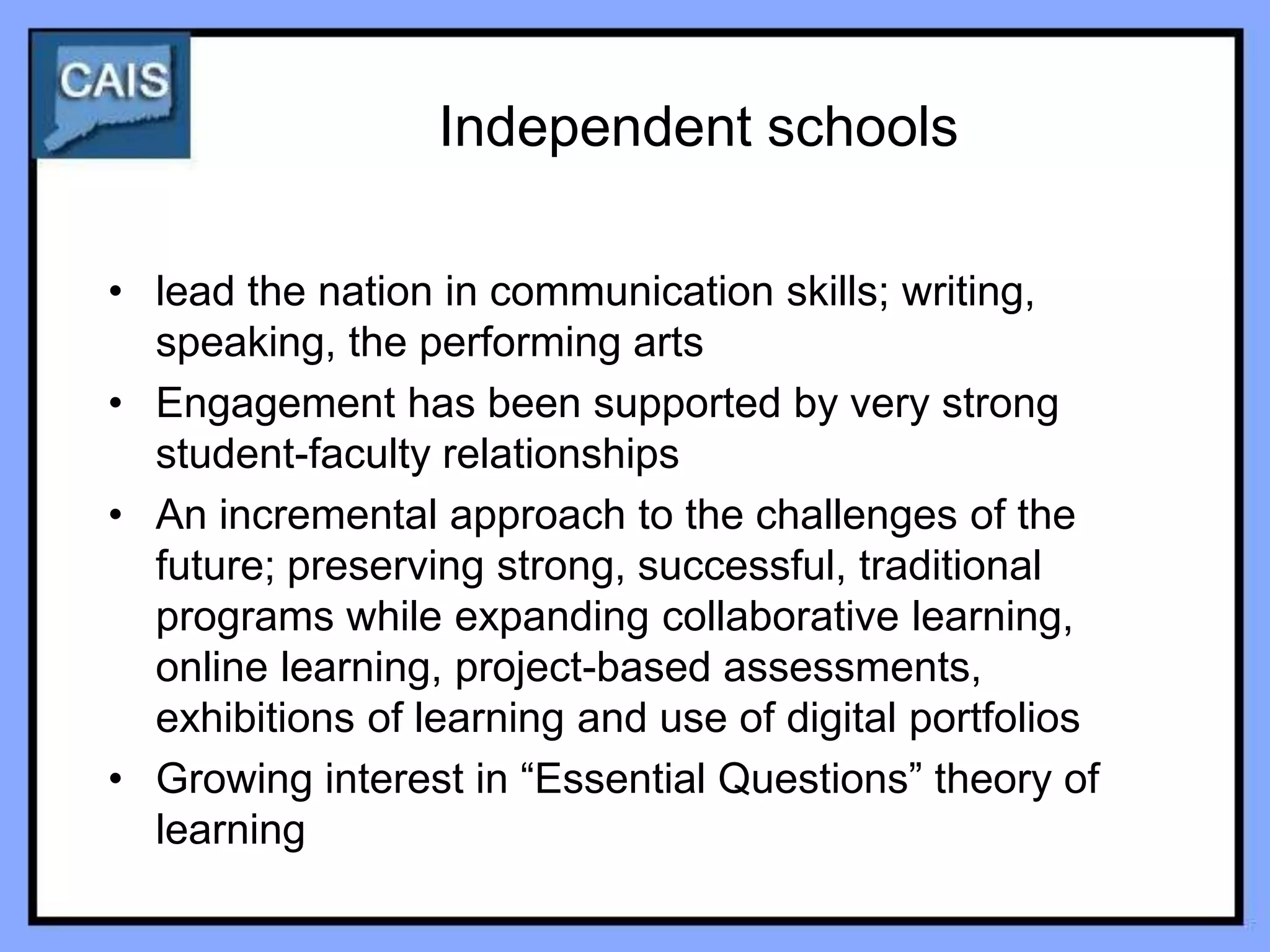Independent schools

• lead the nation in communication skills; writing,
  speaking, the performing arts
• Engagement has been supported by very strong
  student-faculty relationships
• An incremental approach to the challenges of the
  future; preserving strong, successful, traditional
  programs while expanding collaborative learning,
  online learning, project-based assessments,
  exhibitions of learning and use of digital portfolios
• Growing interest in “Essential Questions” theory of
  learning
 