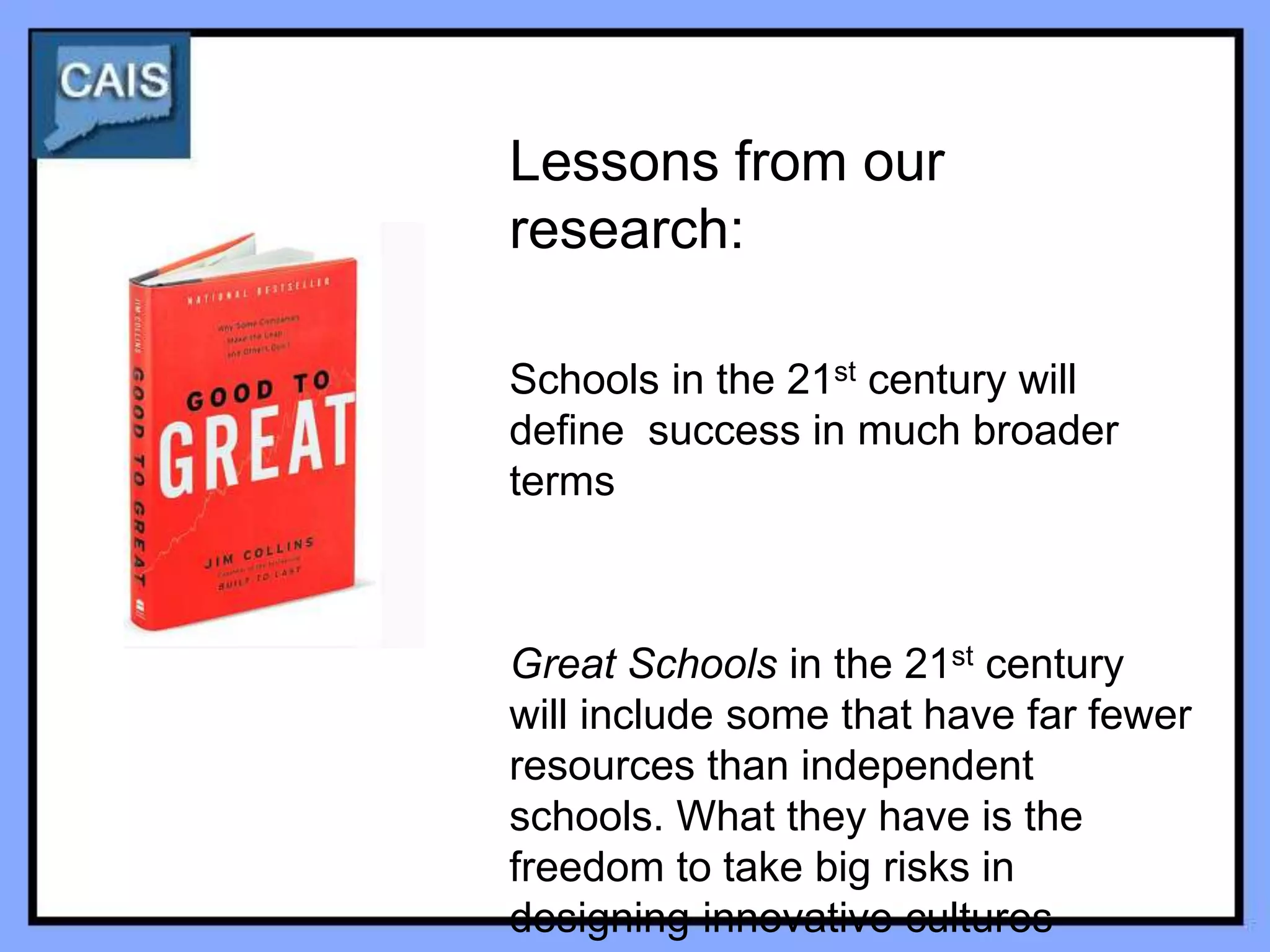 Lessons from our
research:

Schools in the 21st century will
define success in much broader
terms



Great Schools in the 21st century
will include some that have far fewer
resources than independent
schools. What they have is the
freedom to take big risks in
designing innovative cultures
 