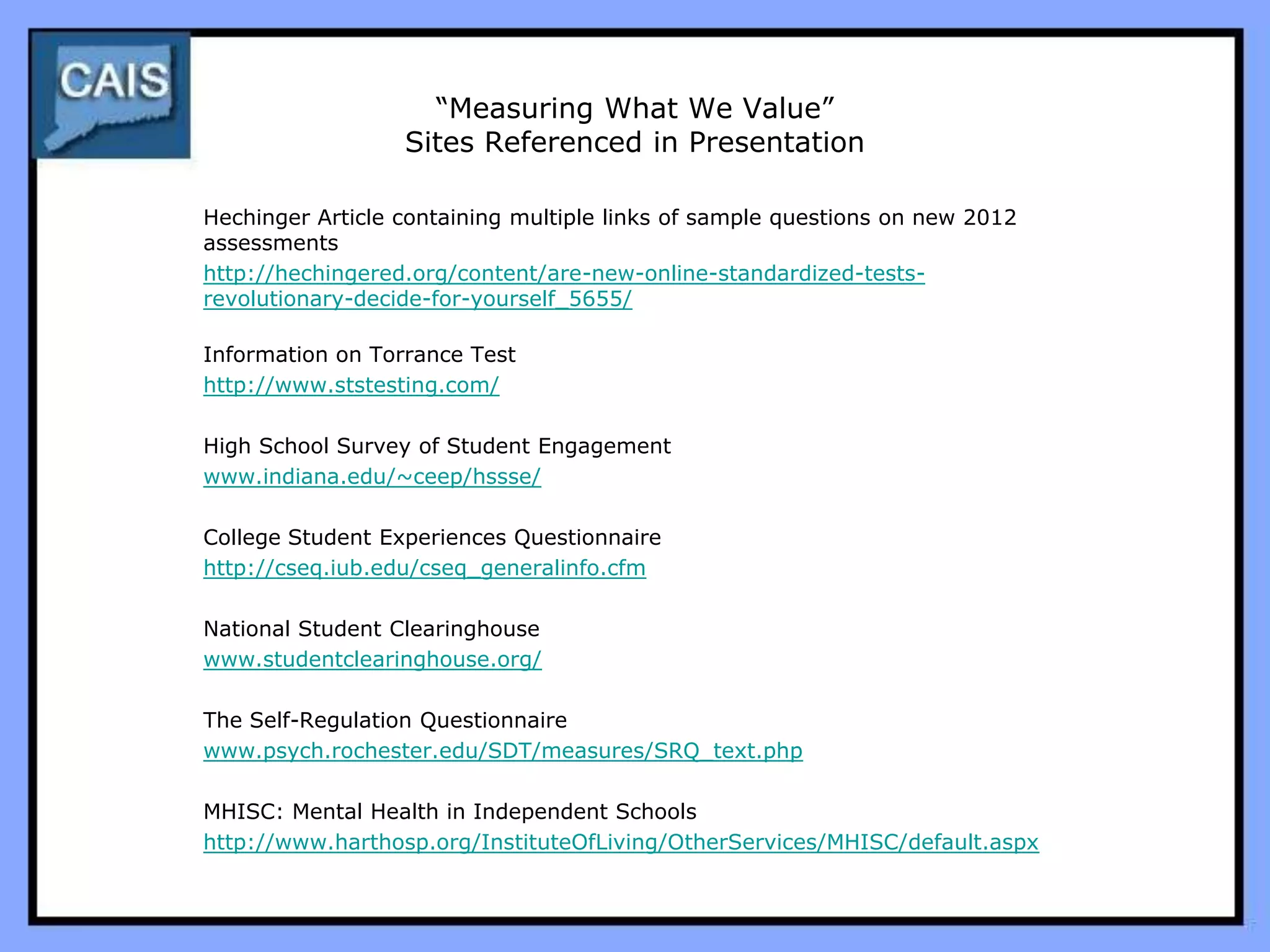 “Measuring What We Value”
                  Sites Referenced in Presentation

Hechinger Article containing multiple links of sample questions on new 2012
assessments
http://hechingered.org/content/are-new-online-standardized-tests-
revolutionary-decide-for-yourself_5655/

Information on Torrance Test
http://www.ststesting.com/

High School Survey of Student Engagement
www.indiana.edu/~ceep/hssse/

College Student Experiences Questionnaire
http://cseq.iub.edu/cseq_generalinfo.cfm

National Student Clearinghouse
www.studentclearinghouse.org/

The Self-Regulation Questionnaire
www.psych.rochester.edu/SDT/measures/SRQ_text.php

MHISC: Mental Health in Independent Schools
http://www.harthosp.org/InstituteOfLiving/OtherServices/MHISC/default.aspx
 