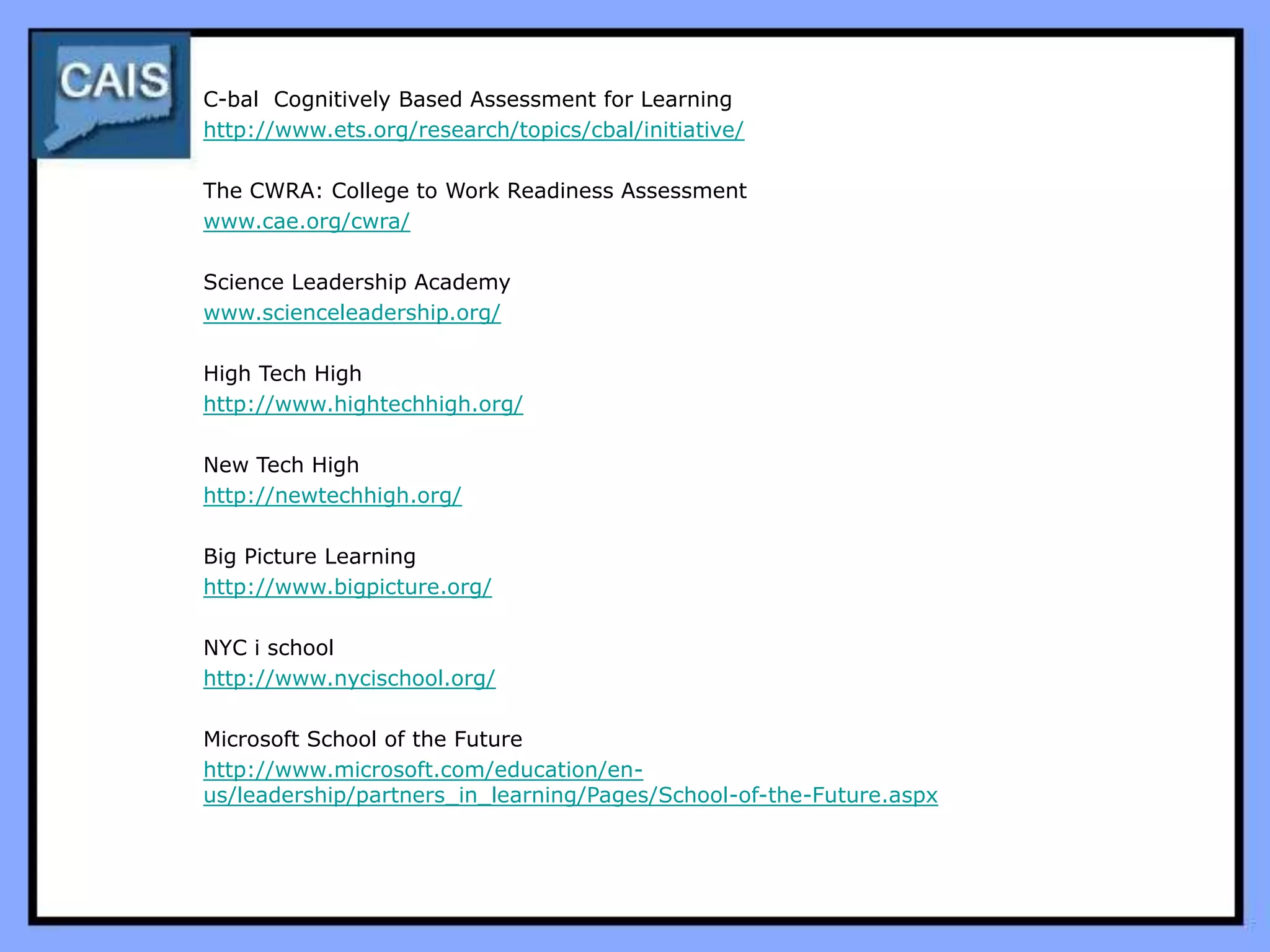 C-bal Cognitively Based Assessment for Learning
http://www.ets.org/research/topics/cbal/initiative/

The CWRA: College to Work Readiness Assessment
www.cae.org/cwra/

Science Leadership Academy
www.scienceleadership.org/

High Tech High
http://www.hightechhigh.org/

New Tech High
http://newtechhigh.org/

Big Picture Learning
http://www.bigpicture.org/

NYC i school
http://www.nycischool.org/

Microsoft School of the Future
http://www.microsoft.com/education/en-
us/leadership/partners_in_learning/Pages/School-of-the-Future.aspx
 