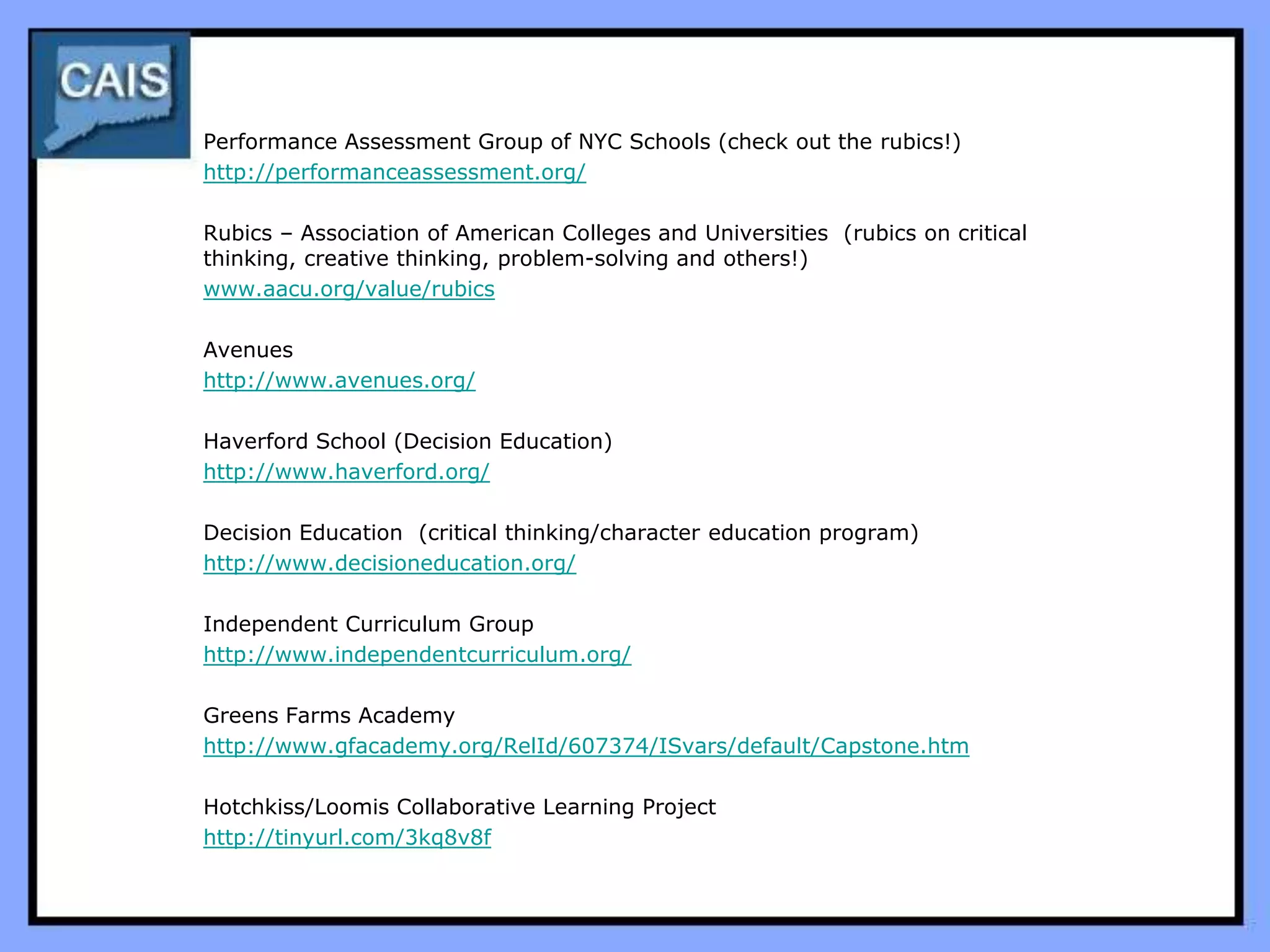 Performance Assessment Group of NYC Schools (check out the rubics!)
http://performanceassessment.org/

Rubics – Association of American Colleges and Universities (rubics on critical
thinking, creative thinking, problem-solving and others!)
www.aacu.org/value/rubics

Avenues
http://www.avenues.org/

Haverford School (Decision Education)
http://www.haverford.org/

Decision Education (critical thinking/character education program)
http://www.decisioneducation.org/

Independent Curriculum Group
http://www.independentcurriculum.org/

Greens Farms Academy
http://www.gfacademy.org/RelId/607374/ISvars/default/Capstone.htm

Hotchkiss/Loomis Collaborative Learning Project
http://tinyurl.com/3kq8v8f
 