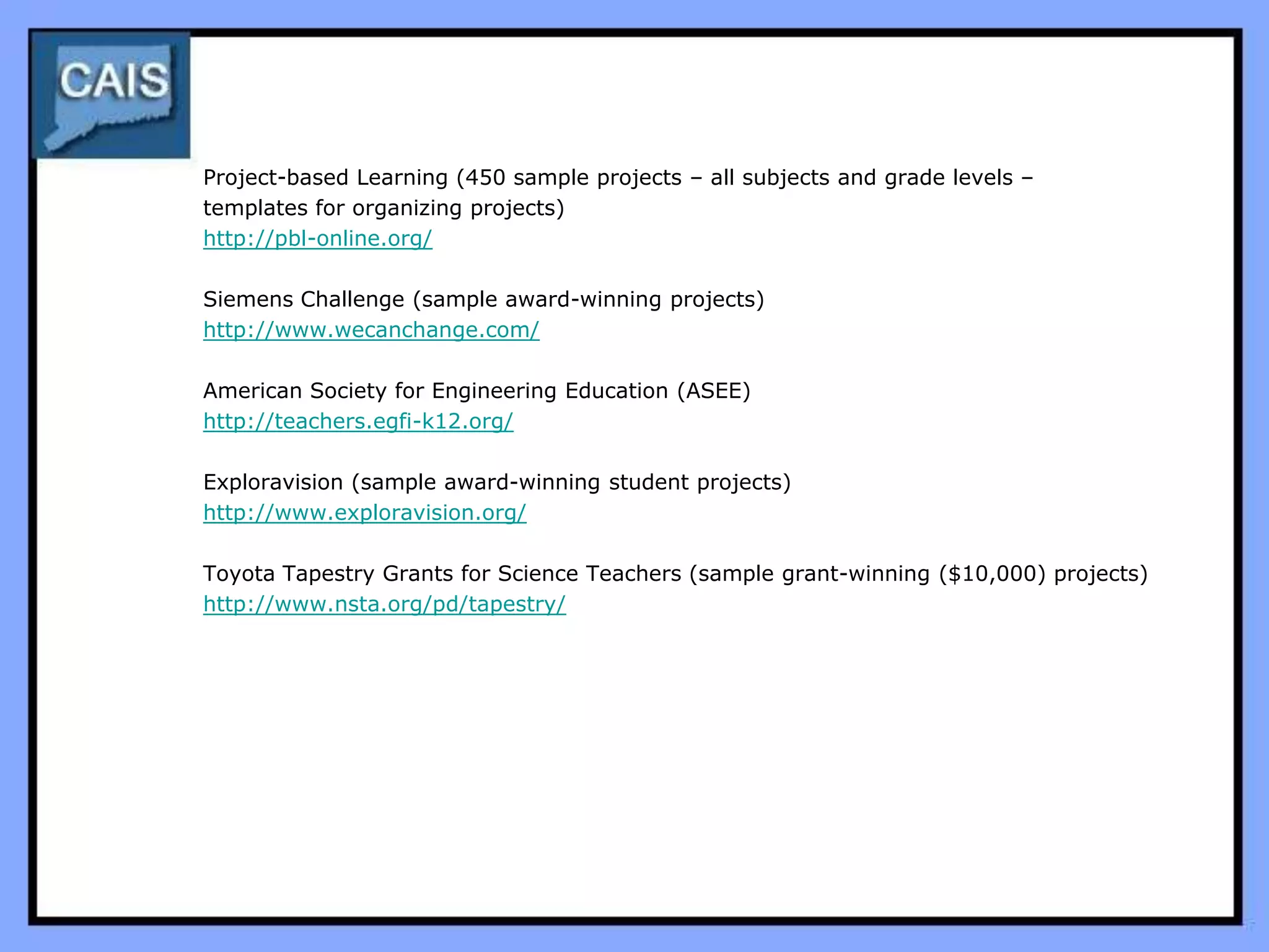 Project-based Learning (450 sample projects – all subjects and grade levels –
templates for organizing projects)
http://pbl-online.org/

Siemens Challenge (sample award-winning projects)
http://www.wecanchange.com/

American Society for Engineering Education (ASEE)
http://teachers.egfi-k12.org/

Exploravision (sample award-winning student projects)
http://www.exploravision.org/

Toyota Tapestry Grants for Science Teachers (sample grant-winning ($10,000) projects)
http://www.nsta.org/pd/tapestry/
 