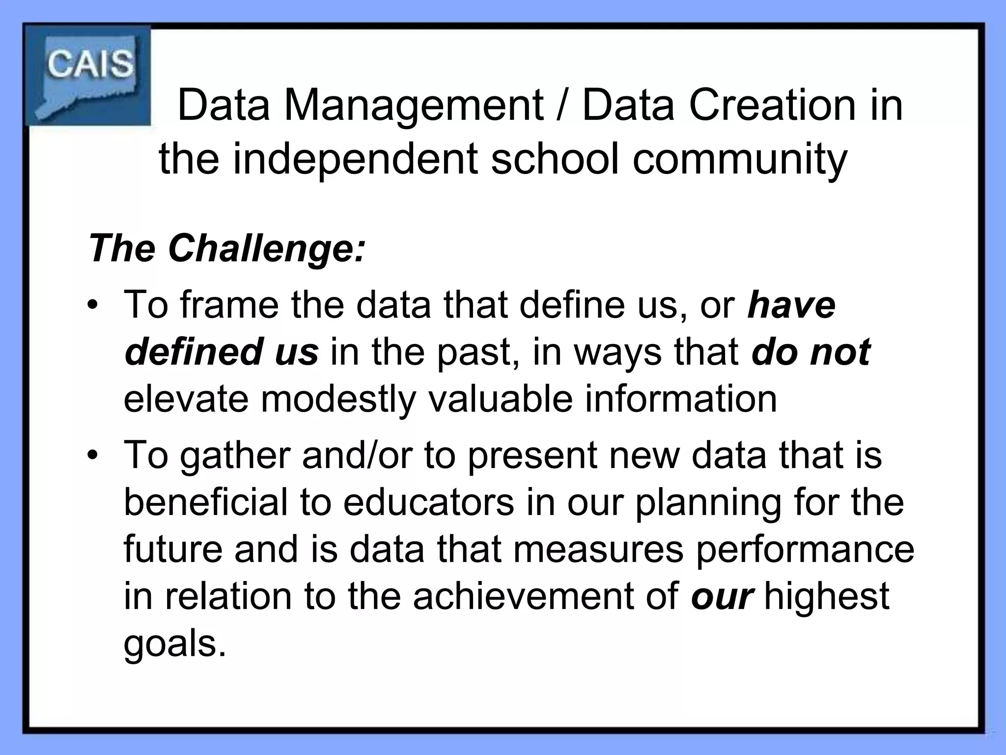 Data Management / Data Creation in
    the independent school community
The Challenge:
• To frame the data that define us, or have
  defined us in the past, in ways that do not
  elevate modestly valuable information
• To gather and/or to present new data that is
  beneficial to educators in our planning for the
  future and is data that measures performance
  in relation to the achievement of our highest
  goals.
 