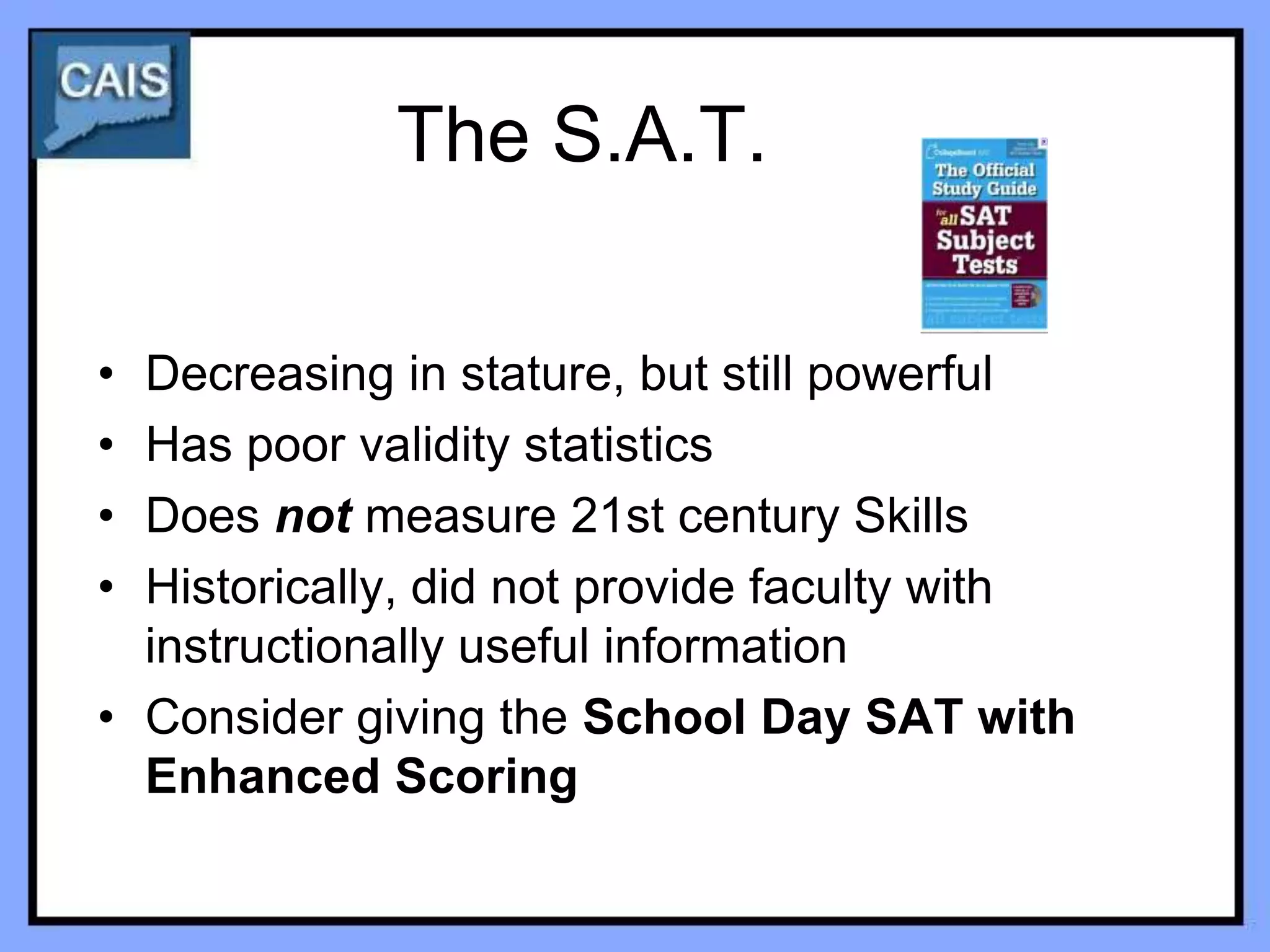 The S.A.T.

• Decreasing in stature, but still powerful
• Has poor validity statistics
• Does not measure 21st century Skills
• Historically, did not provide faculty with
  instructionally useful information
• Consider giving the School Day SAT with
  Enhanced Scoring
 