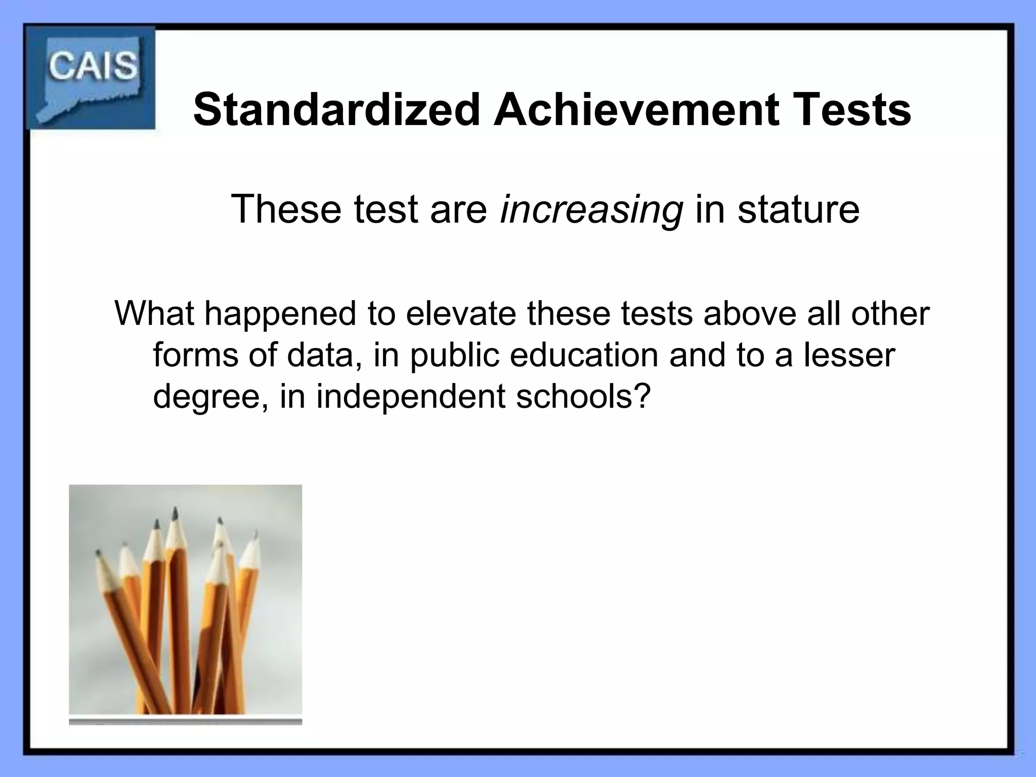 Standardized Achievement Tests

       These test are increasing in stature

What happened to elevate these tests above all other
 forms of data, in public education and to a lesser
 degree, in independent schools?
 