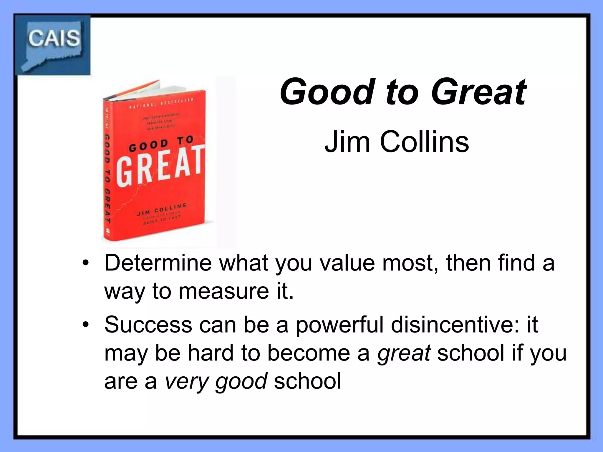 Good to Great
                      Jim Collins


• Determine what you value most, then find a
  way to measure it.
• Success can be a powerful disincentive: it
  may be hard to become a great school if you
  are a very good school
 