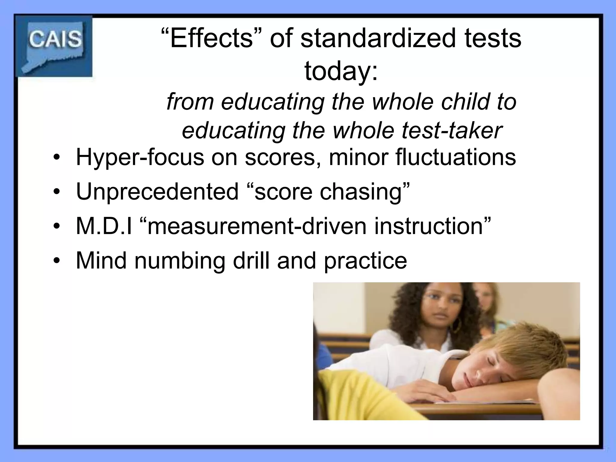 “Effects” of standardized tests
                        today:
            from educating the whole child to
              educating the whole test-taker
•   Hyper-focus on scores, minor fluctuations
•   Unprecedented “score chasing”
•   M.D.I “measurement-driven instruction”
•   Mind numbing drill and practice
 
