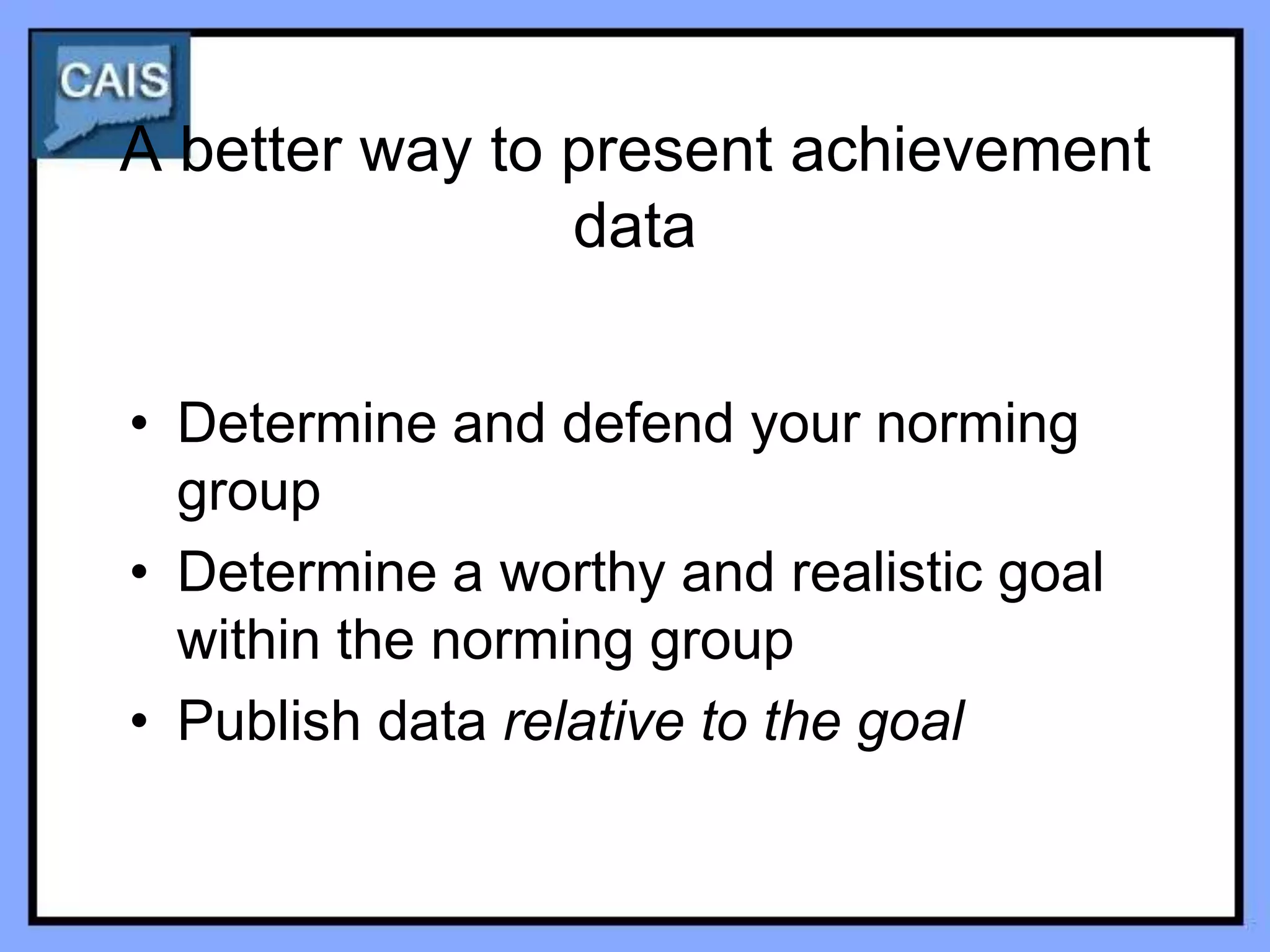 A better way to present achievement
                data


• Determine and defend your norming
  group
• Determine a worthy and realistic goal
  within the norming group
• Publish data relative to the goal
 
