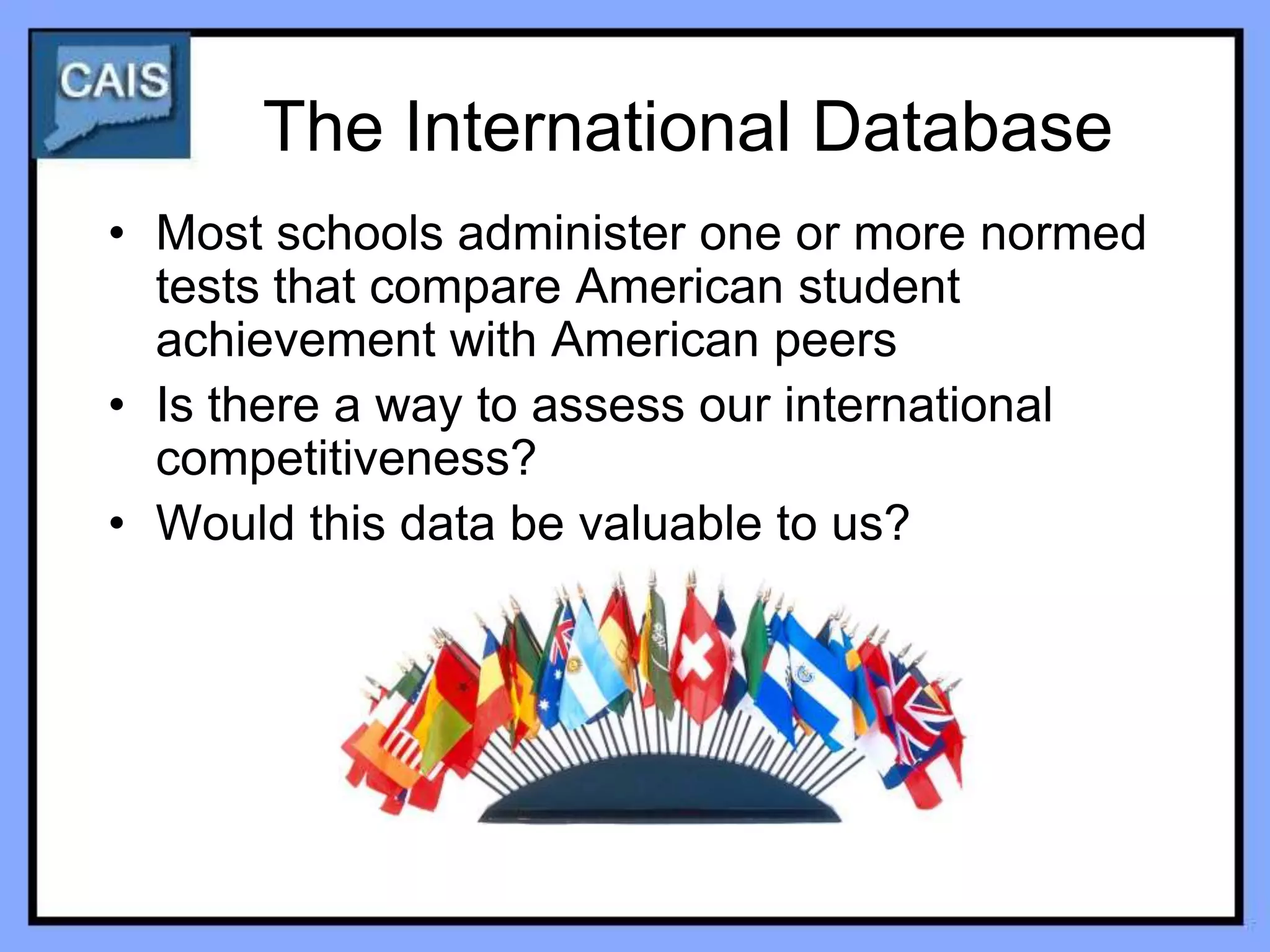 The International Database
• Most schools administer one or more normed
  tests that compare American student
  achievement with American peers
• Is there a way to assess our international
  competitiveness?
• Would this data be valuable to us?
 