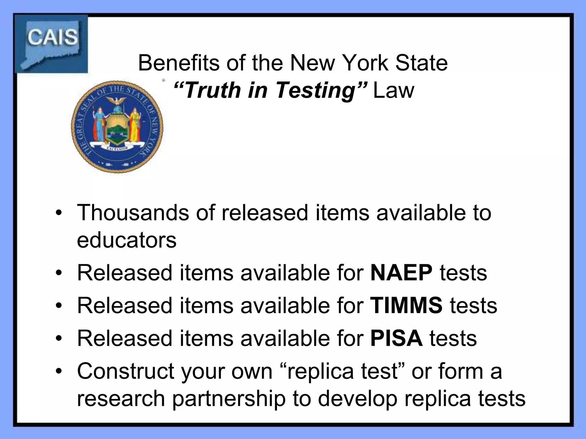 Benefits of the New York State
          “Truth in Testing” Law




• Thousands of released items available to
  educators
• Released items available for NAEP tests
• Released items available for TIMMS tests
• Released items available for PISA tests
• Construct your own “replica test” or form a
  research partnership to develop replica tests
 