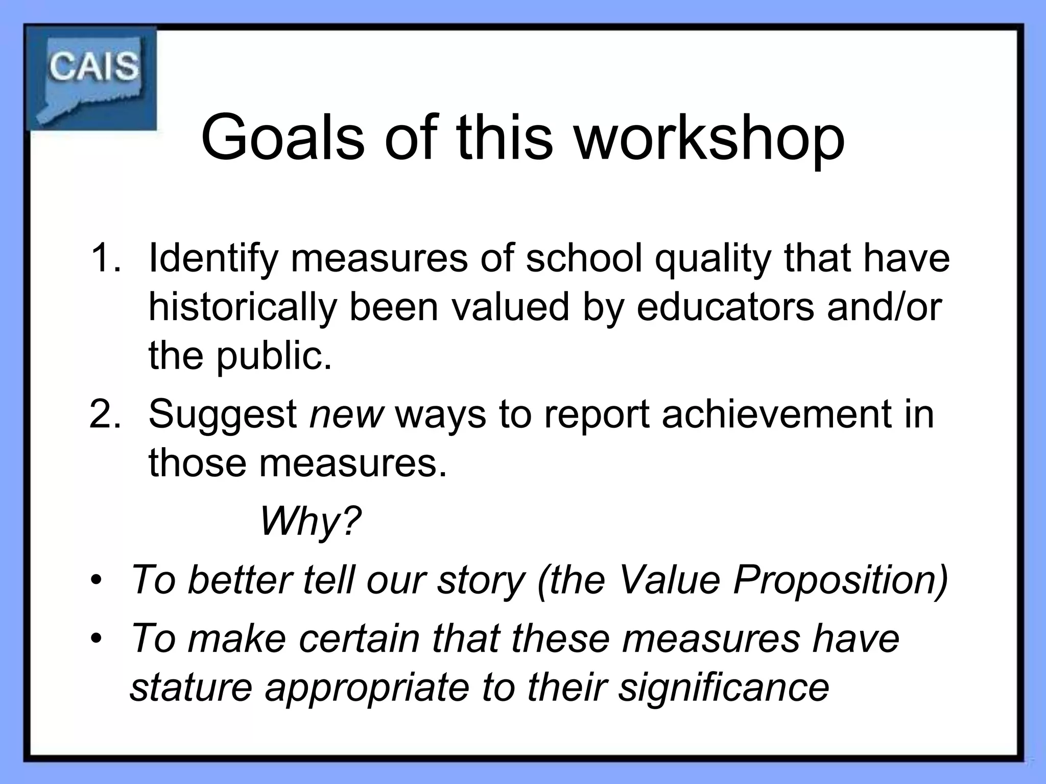 Goals of this workshop
1. Identify measures of school quality that have
   historically been valued by educators and/or
   the public.
2. Suggest new ways to report achievement in
   those measures.
          Why?
• To better tell our story (the Value Proposition)
• To make certain that these measures have
  stature appropriate to their significance
 