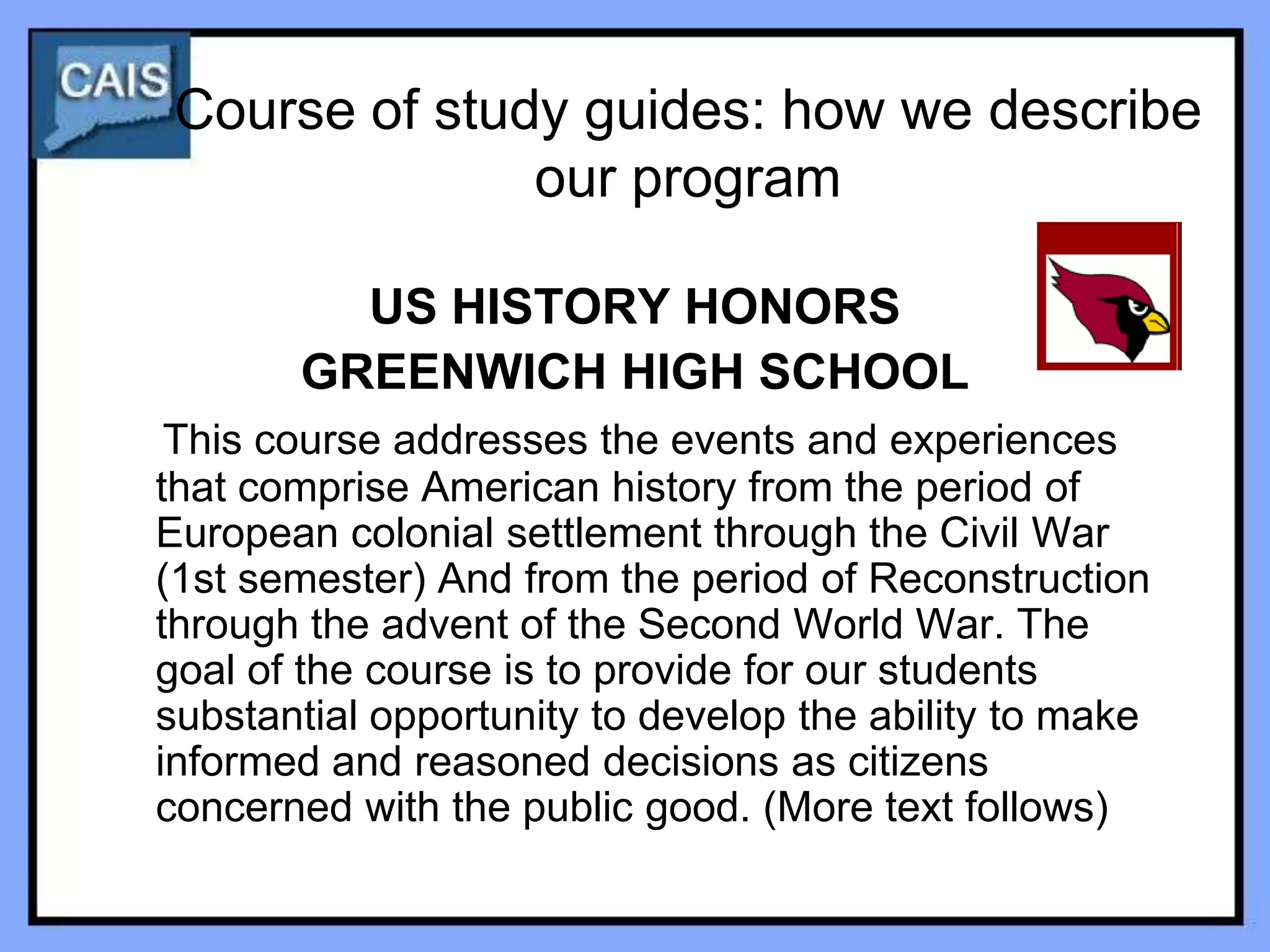 Course of study guides: how we describe
               our program

         US HISTORY HONORS
       GREENWICH HIGH SCHOOL
 This course addresses the events and experiences
that comprise American history from the period of
European colonial settlement through the Civil War
(1st semester) And from the period of Reconstruction
through the advent of the Second World War. The
goal of the course is to provide for our students
substantial opportunity to develop the ability to make
informed and reasoned decisions as citizens
concerned with the public good. (More text follows)
 