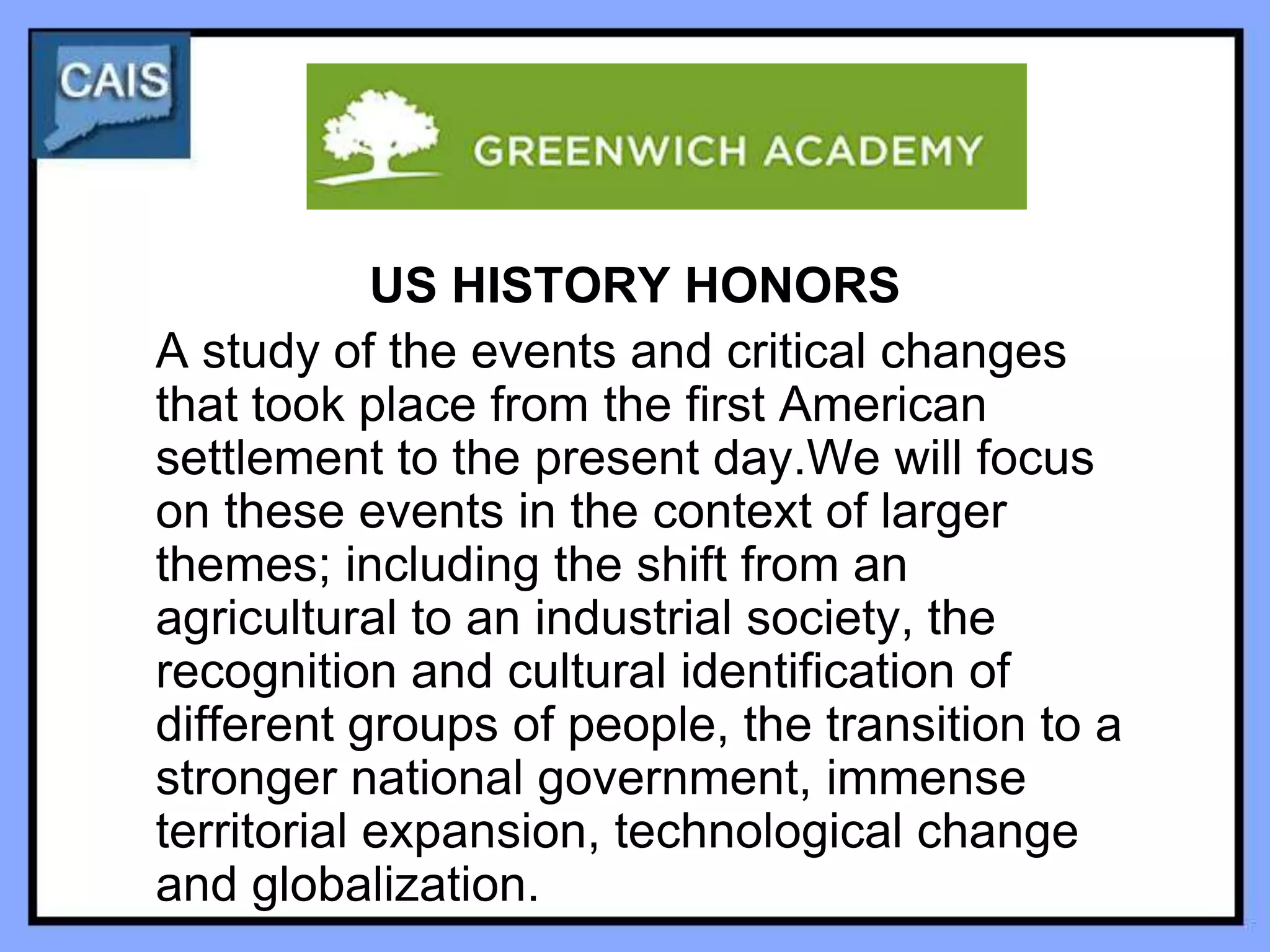 US HISTORY HONORS
A study of the events and critical changes
that took place from the first American
settlement to the present day.We will focus
on these events in the context of larger
themes; including the shift from an
agricultural to an industrial society, the
recognition and cultural identification of
different groups of people, the transition to a
stronger national government, immense
territorial expansion, technological change
and globalization.
 
