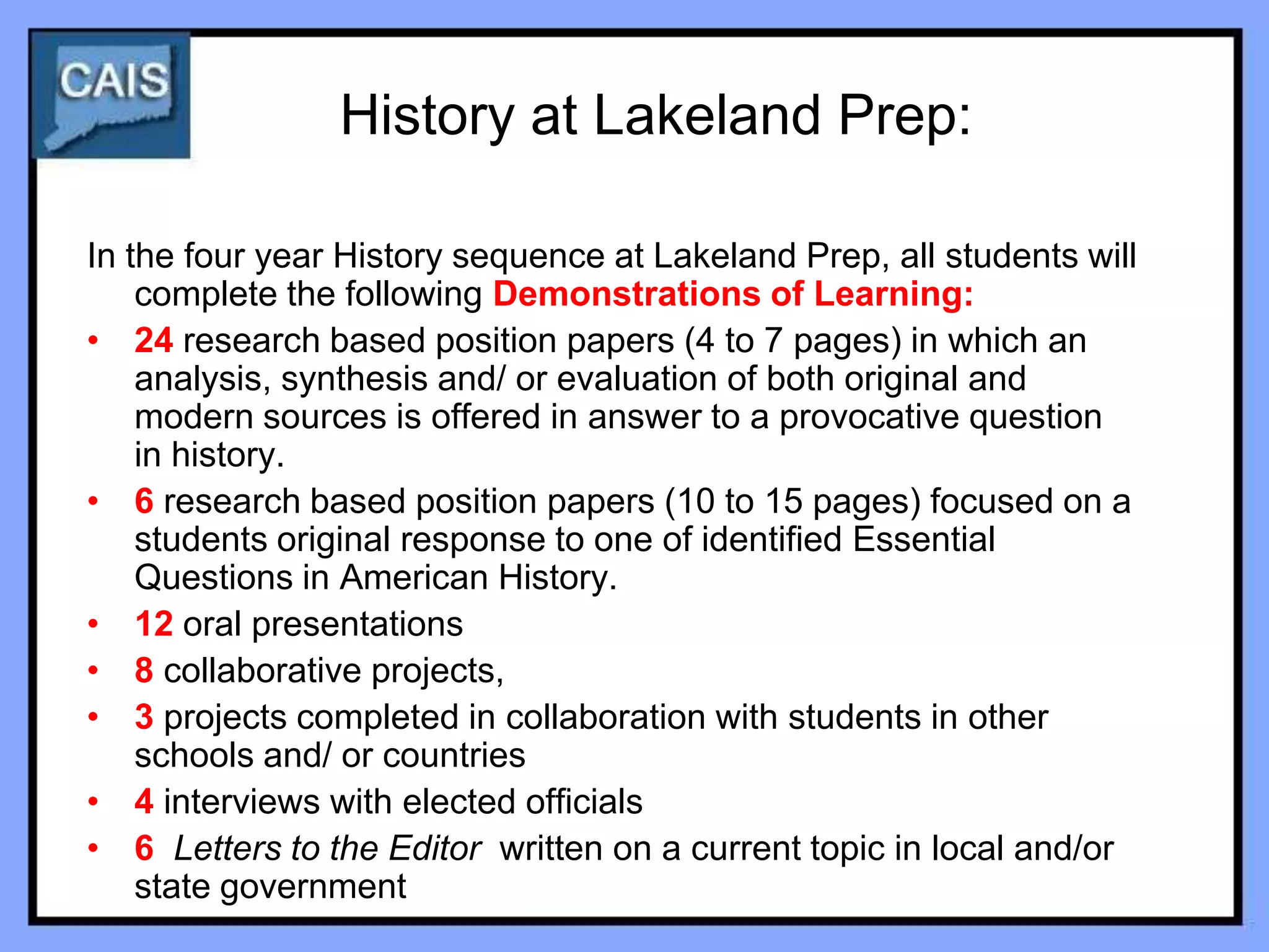 History at Lakeland Prep:

In the four year History sequence at Lakeland Prep, all students will
    complete the following Demonstrations of Learning:
• 24 research based position papers (4 to 7 pages) in which an
    analysis, synthesis and/ or evaluation of both original and
    modern sources is offered in answer to a provocative question
    in history.
• 6 research based position papers (10 to 15 pages) focused on a
    students original response to one of identified Essential
    Questions in American History.
• 12 oral presentations
• 8 collaborative projects,
• 3 projects completed in collaboration with students in other
    schools and/ or countries
• 4 interviews with elected officials
• 6 Letters to the Editor written on a current topic in local and/or
    state government
 