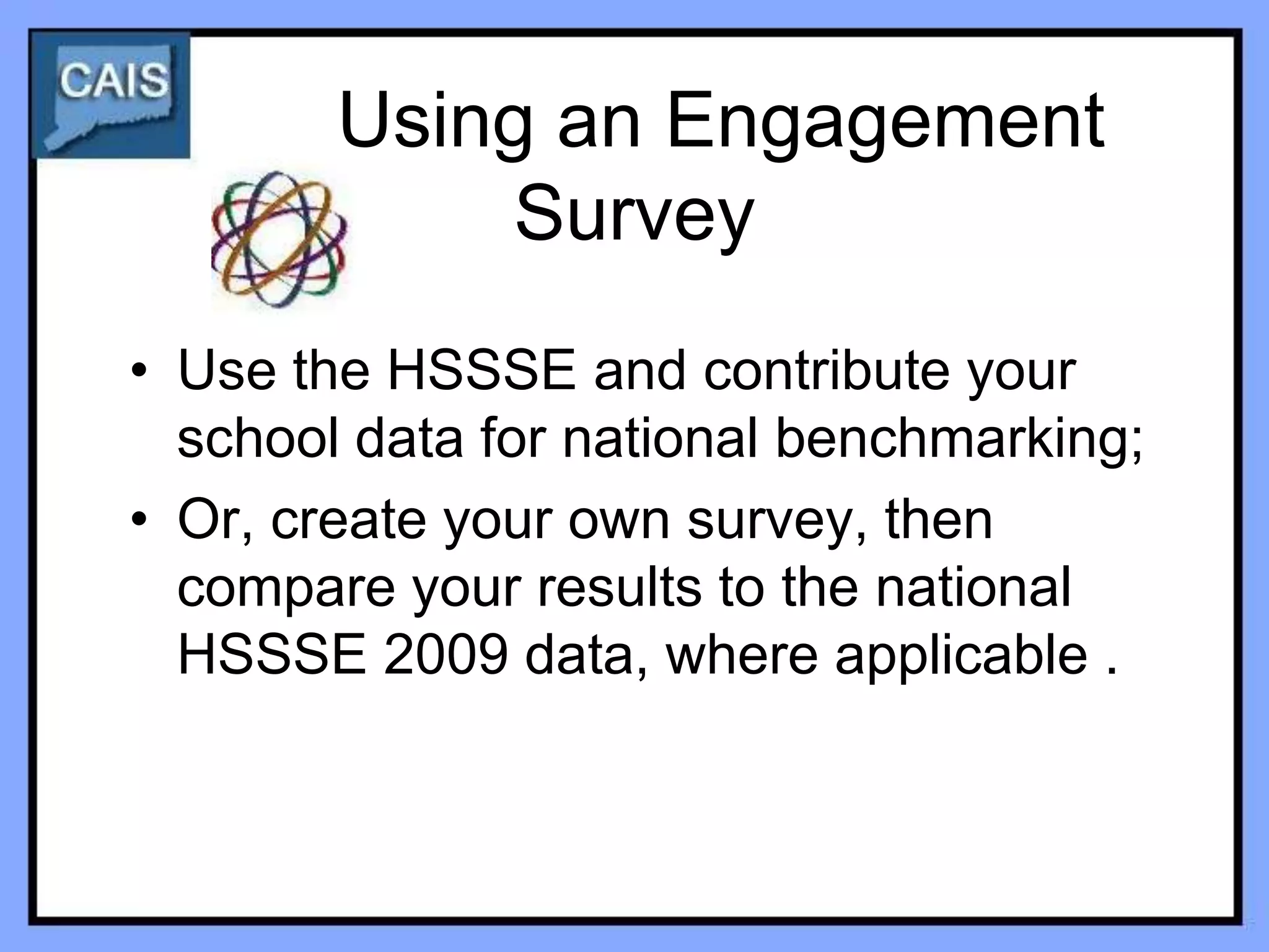 Using an Engagement
            Survey
• Use the HSSSE and contribute your
  school data for national benchmarking;
• Or, create your own survey, then
  compare your results to the national
  HSSSE 2009 data, where applicable .
 