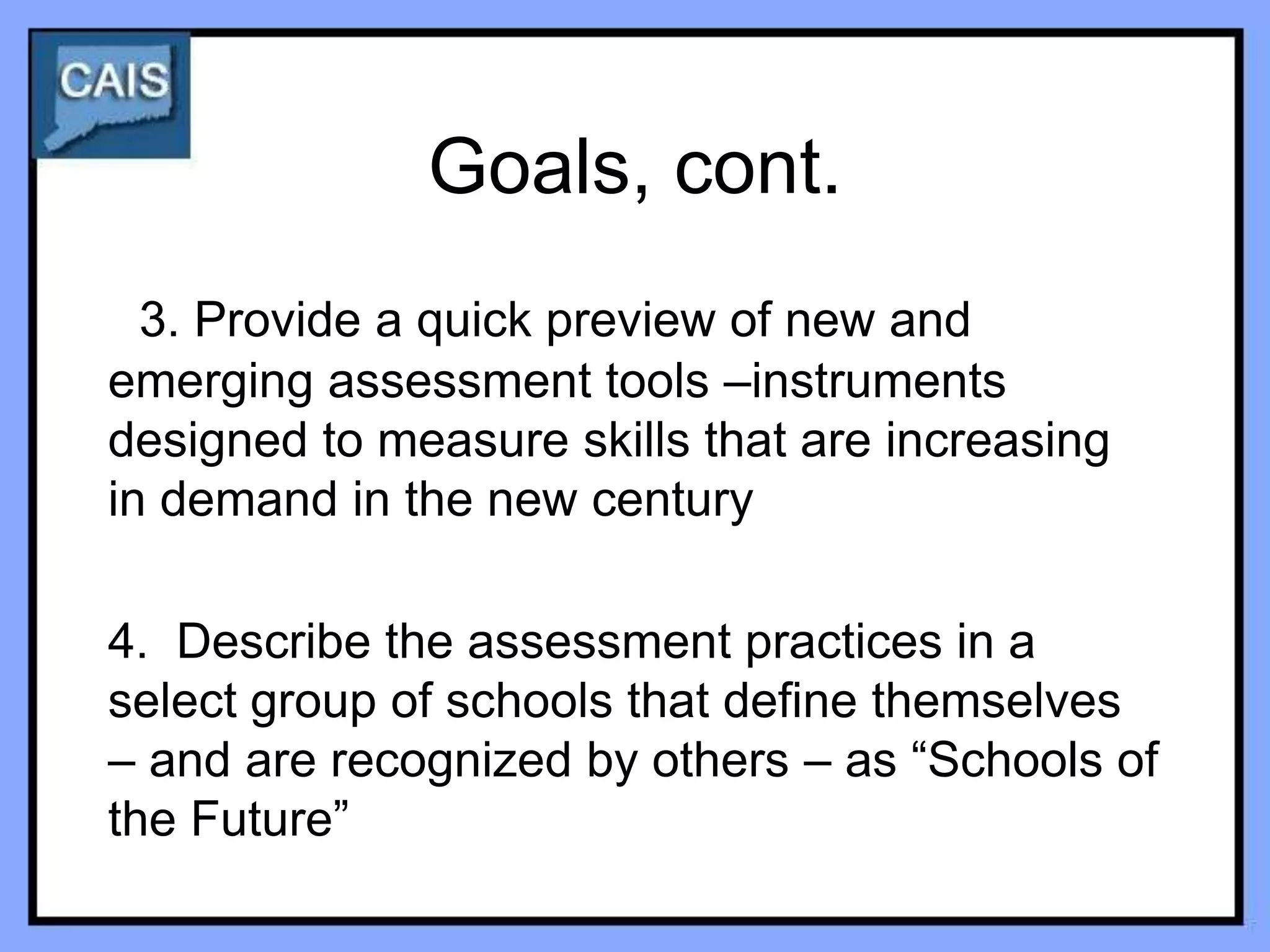 Goals, cont.
  3. Provide a quick preview of new and
emerging assessment tools –instruments
designed to measure skills that are increasing
in demand in the new century

4. Describe the assessment practices in a
select group of schools that define themselves
– and are recognized by others – as “Schools of
the Future”
 