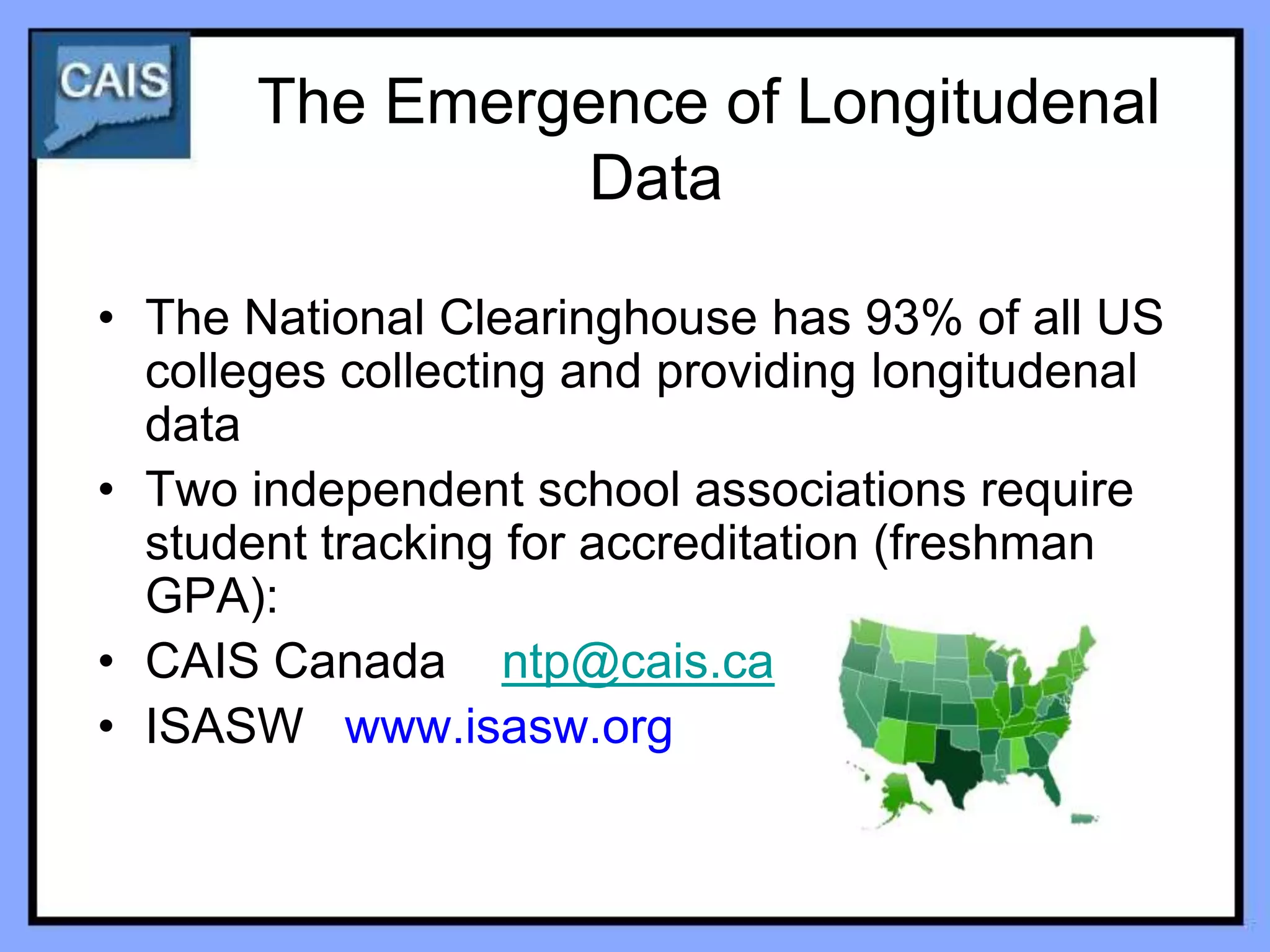 The Emergence of Longitudenal
                 Data

• The National Clearinghouse has 93% of all US
  colleges collecting and providing longitudenal
  data
• Two independent school associations require
  student tracking for accreditation (freshman
  GPA):
• CAIS Canada ntp@cais.ca
• ISASW www.isasw.org
 