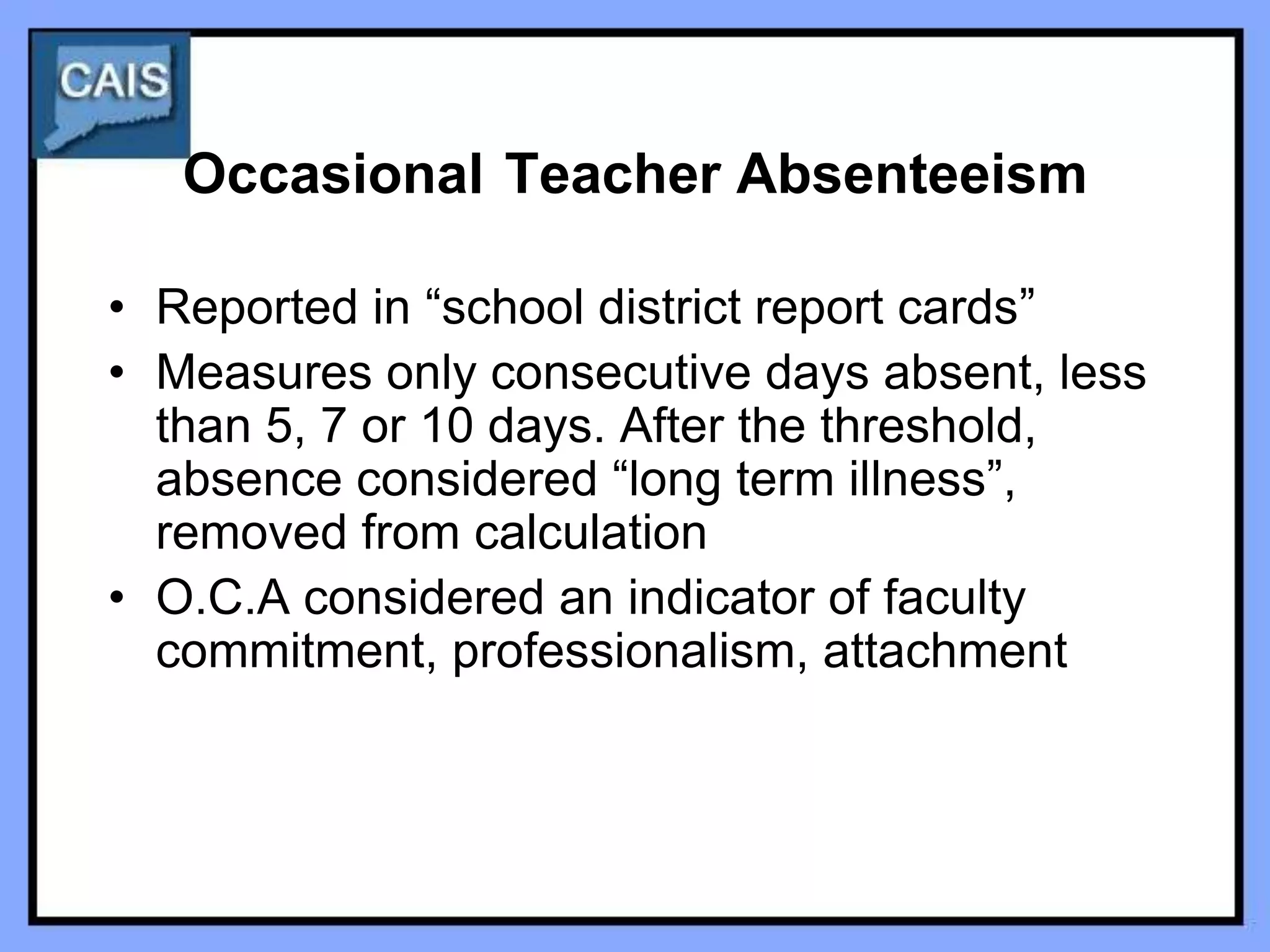 Occasional Teacher Absenteeism

• Reported in “school district report cards”
• Measures only consecutive days absent, less
  than 5, 7 or 10 days. After the threshold,
  absence considered “long term illness”,
  removed from calculation
• O.C.A considered an indicator of faculty
  commitment, professionalism, attachment
 
