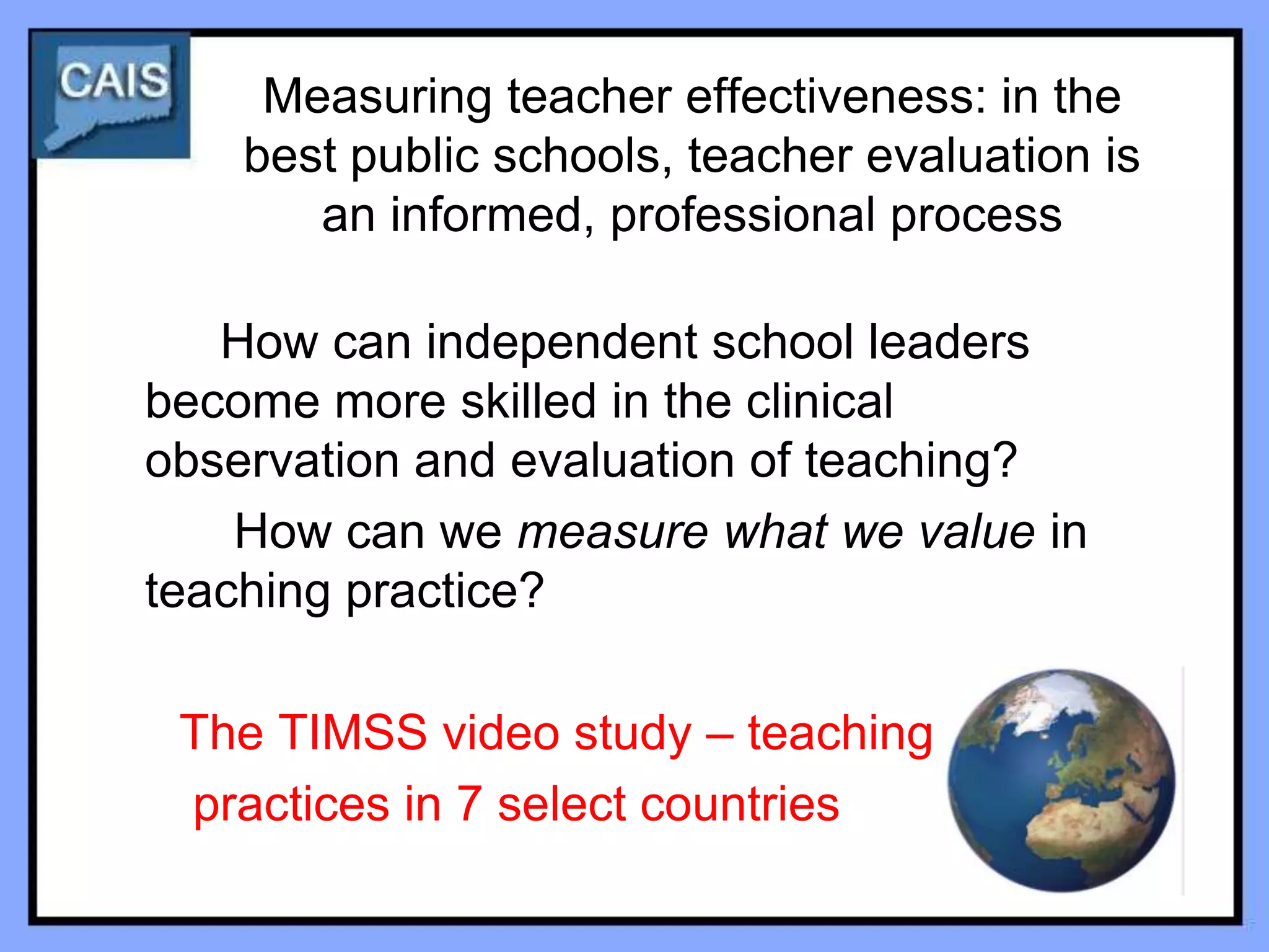 Measuring teacher effectiveness: in the
    best public schools, teacher evaluation is
       an informed, professional process

   How can independent school leaders
become more skilled in the clinical
observation and evaluation of teaching?
    How can we measure what we value in
teaching practice?

 The TIMSS video study – teaching
 practices in 7 select countries
 