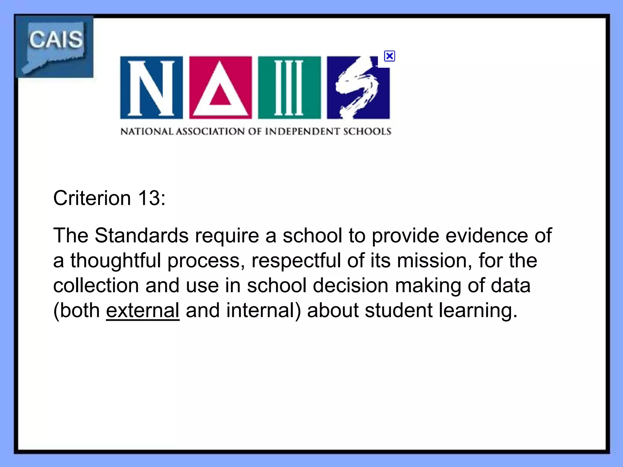 Criterion 13:
The Standards require a school to provide evidence of
a thoughtful process, respectful of its mission, for the
collection and use in school decision making of data
(both external and internal) about student learning.
 