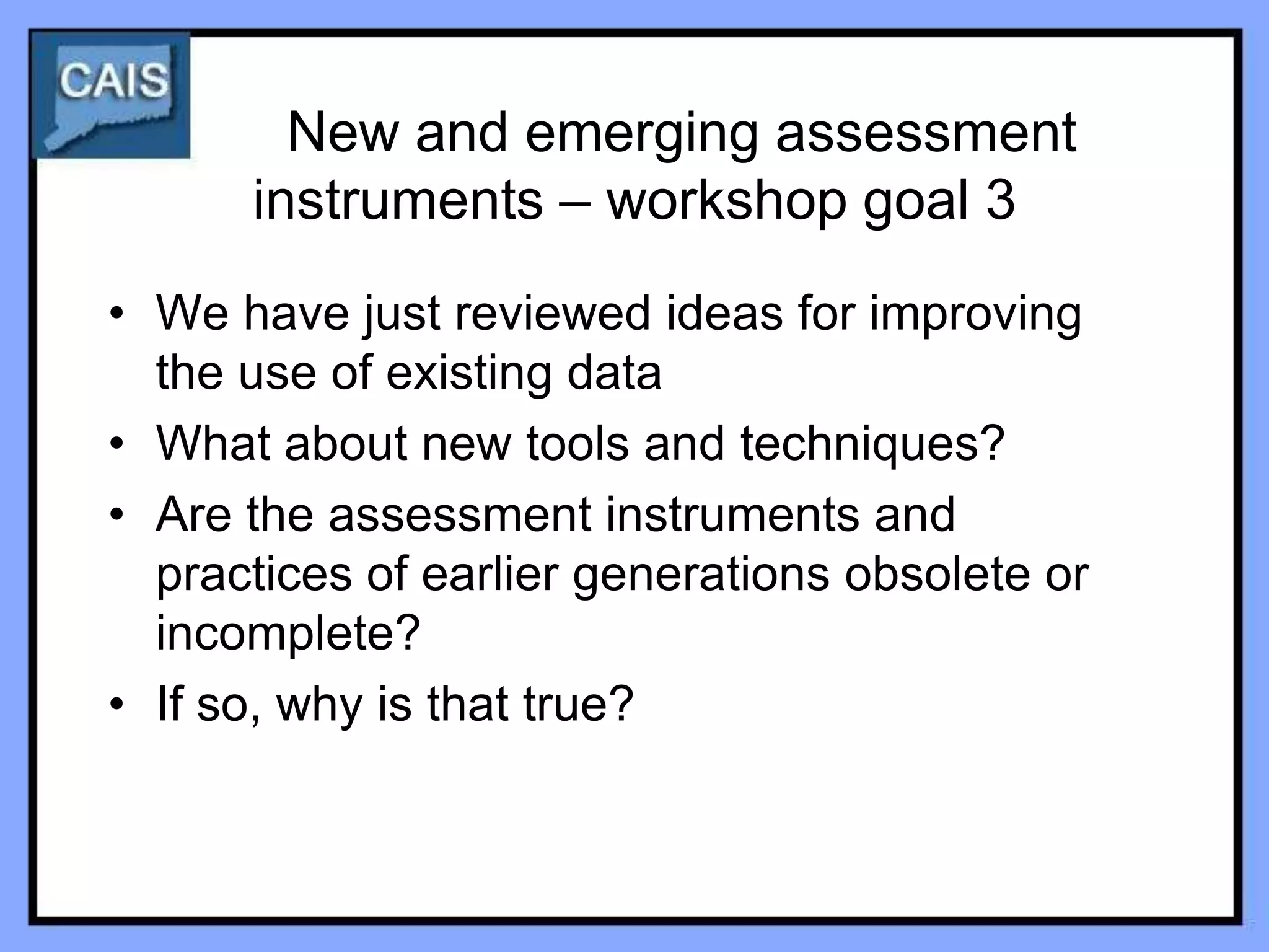 New and emerging assessment
      instruments – workshop goal 3
• We have just reviewed ideas for improving
  the use of existing data
• What about new tools and techniques?
• Are the assessment instruments and
  practices of earlier generations obsolete or
  incomplete?
• If so, why is that true?
 