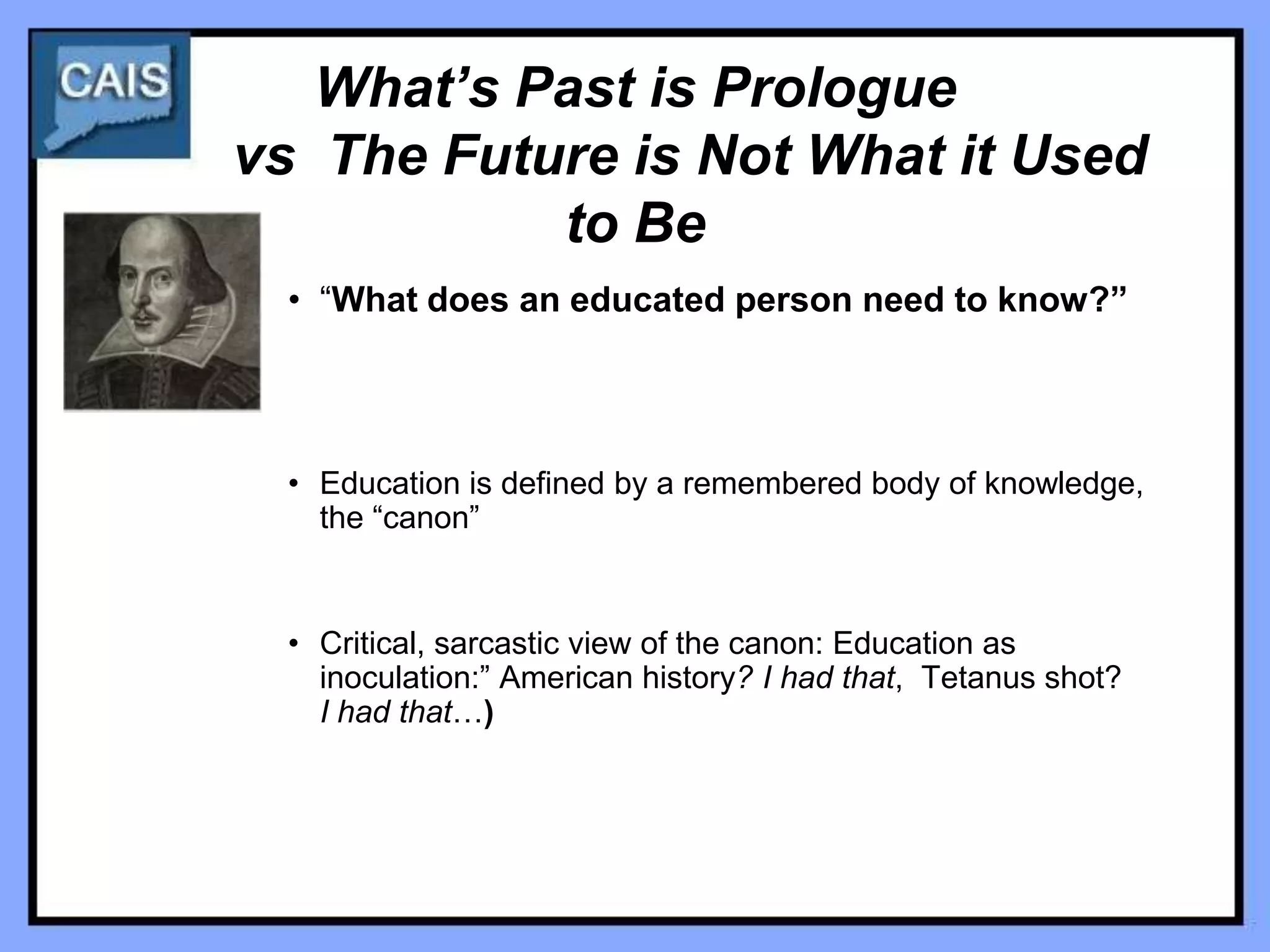 What’s Past is Prologue
vs The Future is Not What it Used
           to Be
 • “What does an educated person need to know?”




 • Education is defined by a remembered body of knowledge,
   the “canon”


 • Critical, sarcastic view of the canon: Education as
   inoculation:” American history? I had that, Tetanus shot?
   I had that…)
 