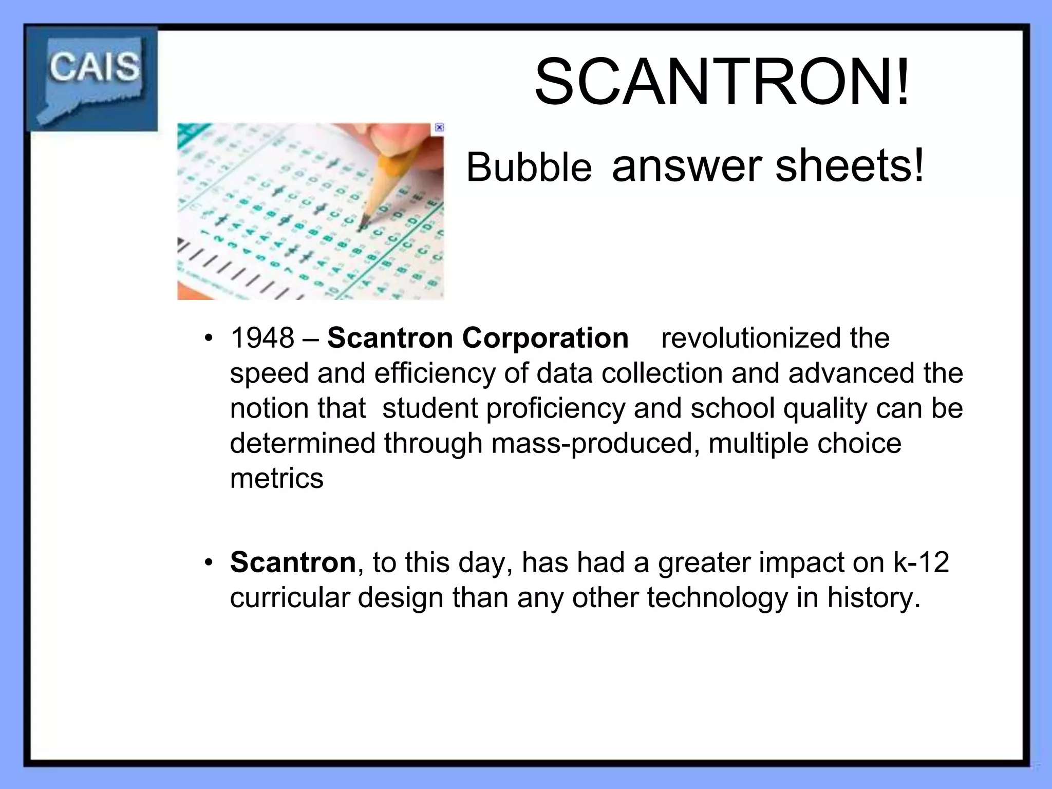 SCANTRON!
                    Bubble answer sheets!



• 1948 – Scantron Corporation revolutionized the
  speed and efficiency of data collection and advanced the
  notion that student proficiency and school quality can be
  determined through mass-produced, multiple choice
  metrics

• Scantron, to this day, has had a greater impact on k-12
  curricular design than any other technology in history.
 