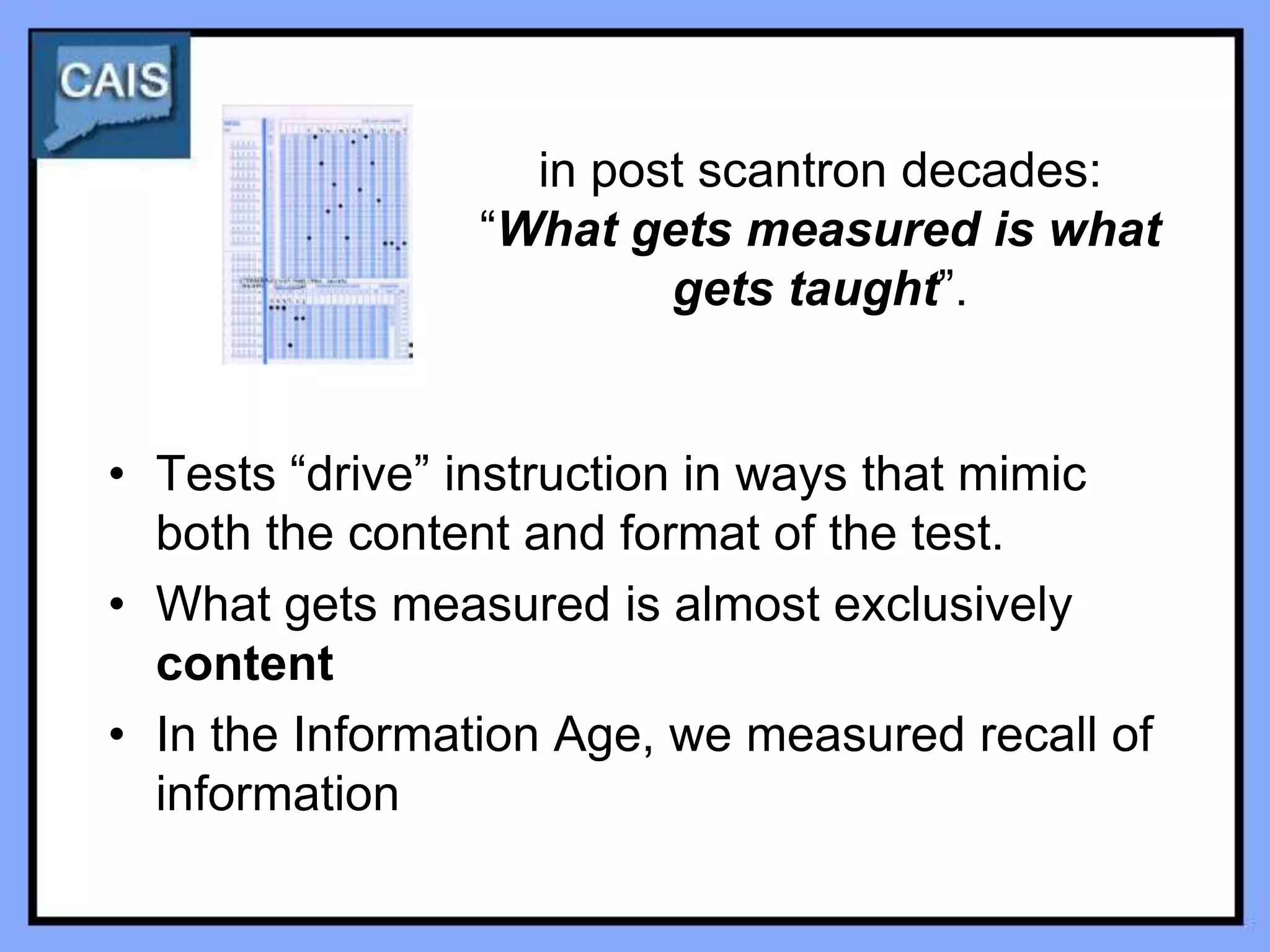 in post scantron decades:
                “What gets measured is what
                        gets taught”.


• Tests “drive” instruction in ways that mimic
  both the content and format of the test.
• What gets measured is almost exclusively
  content
• In the Information Age, we measured recall of
  information
 