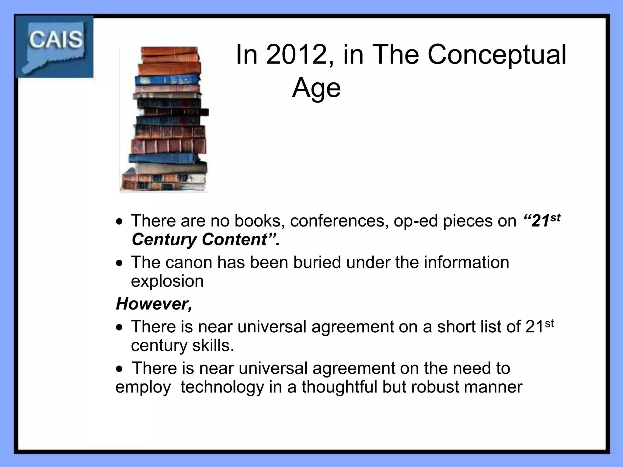 In 2012, in The Conceptual
                    Age



 There are no books, conferences, op-ed pieces on “21st
 Century Content”.
 The canon has been buried under the information
 explosion
However,
 There is near universal agreement on a short list of 21st
 century skills.
 There is near universal agreement on the need to
employ technology in a thoughtful but robust manner
 