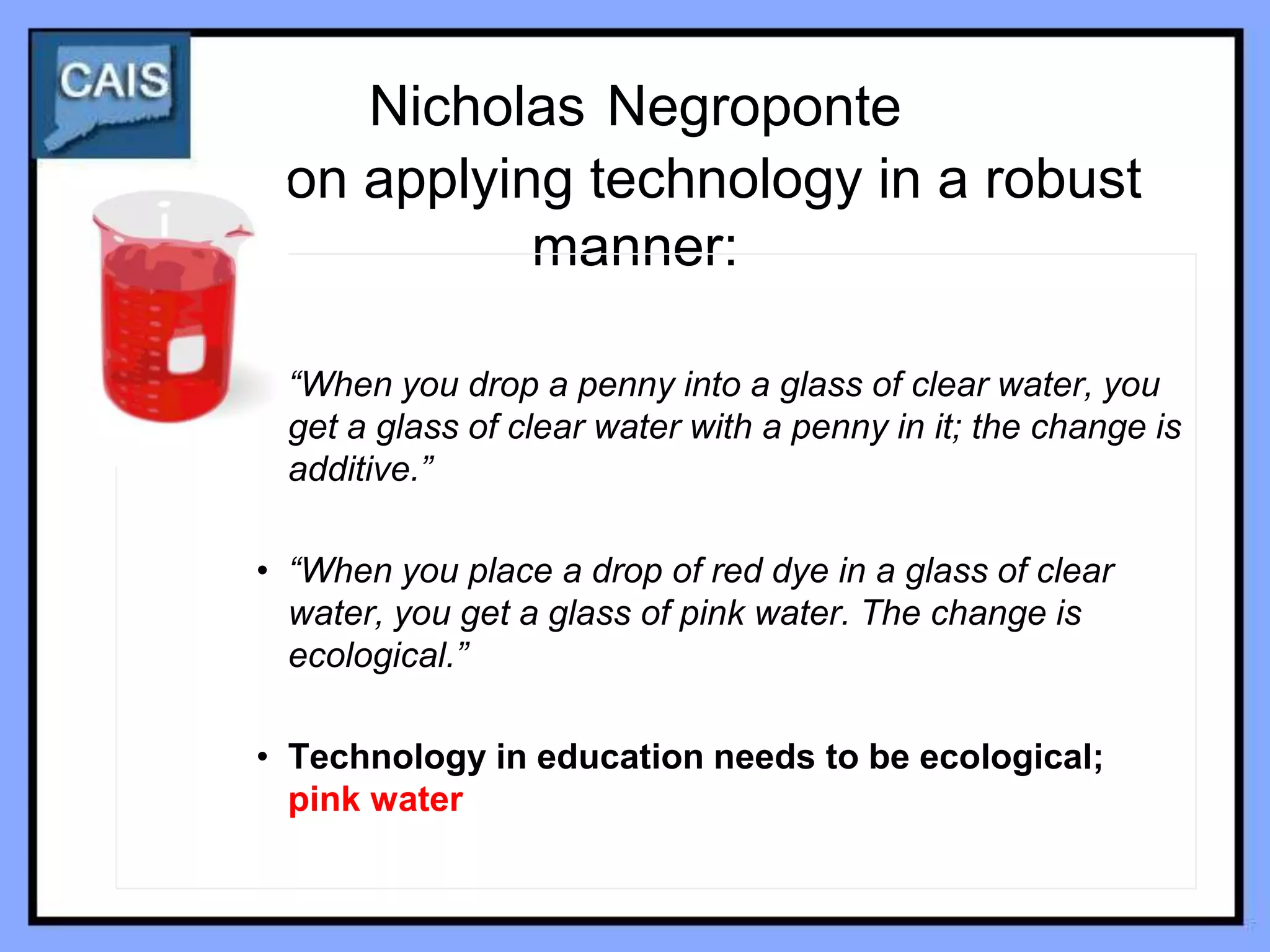 Nicholas Negroponte
 on applying technology in a robust
           manner:

• “When you drop a penny into a glass of clear water, you
  get a glass of clear water with a penny in it; the change is
  additive.”

• “When you place a drop of red dye in a glass of clear
  water, you get a glass of pink water. The change is
  ecological.”

• Technology in education needs to be ecological;
  pink water
 
