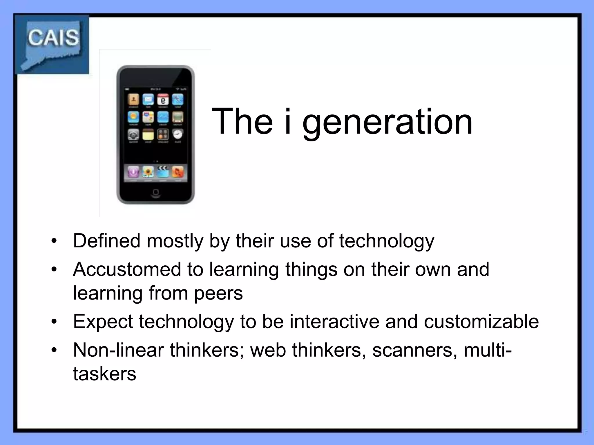The i generation


• Defined mostly by their use of technology
• Accustomed to learning things on their own and
  learning from peers
• Expect technology to be interactive and customizable
• Non-linear thinkers; web thinkers, scanners, multi-
  taskers
 