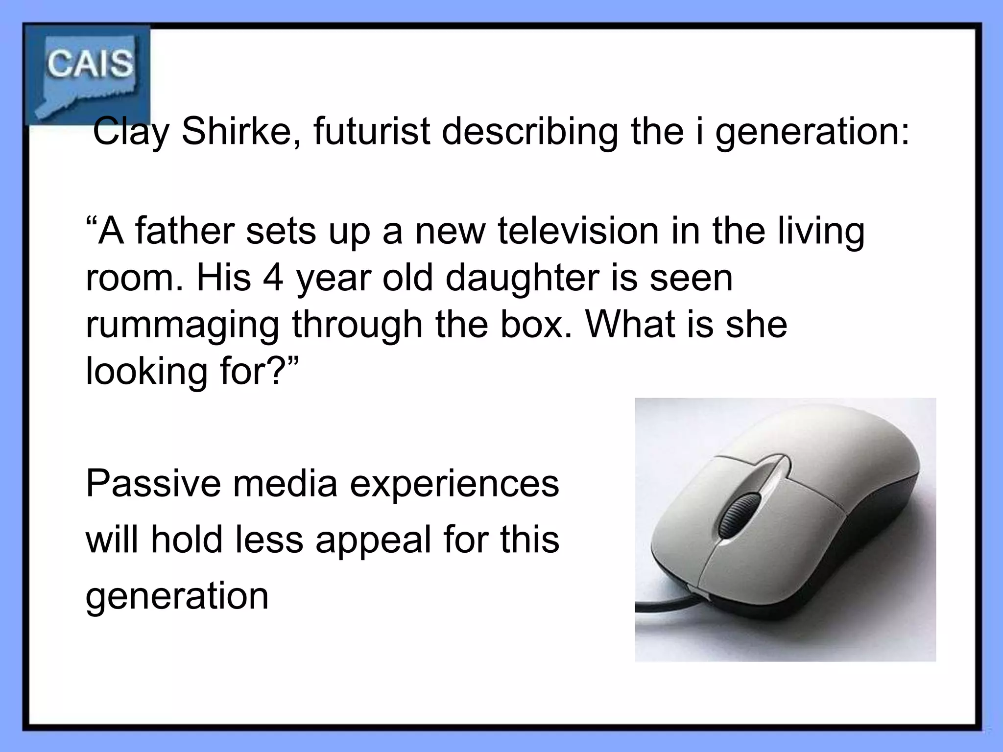 Clay Shirke, futurist describing the i generation:

“A father sets up a new television in the living
room. His 4 year old daughter is seen
rummaging through the box. What is she
looking for?”

Passive media experiences
will hold less appeal for this
generation
 
