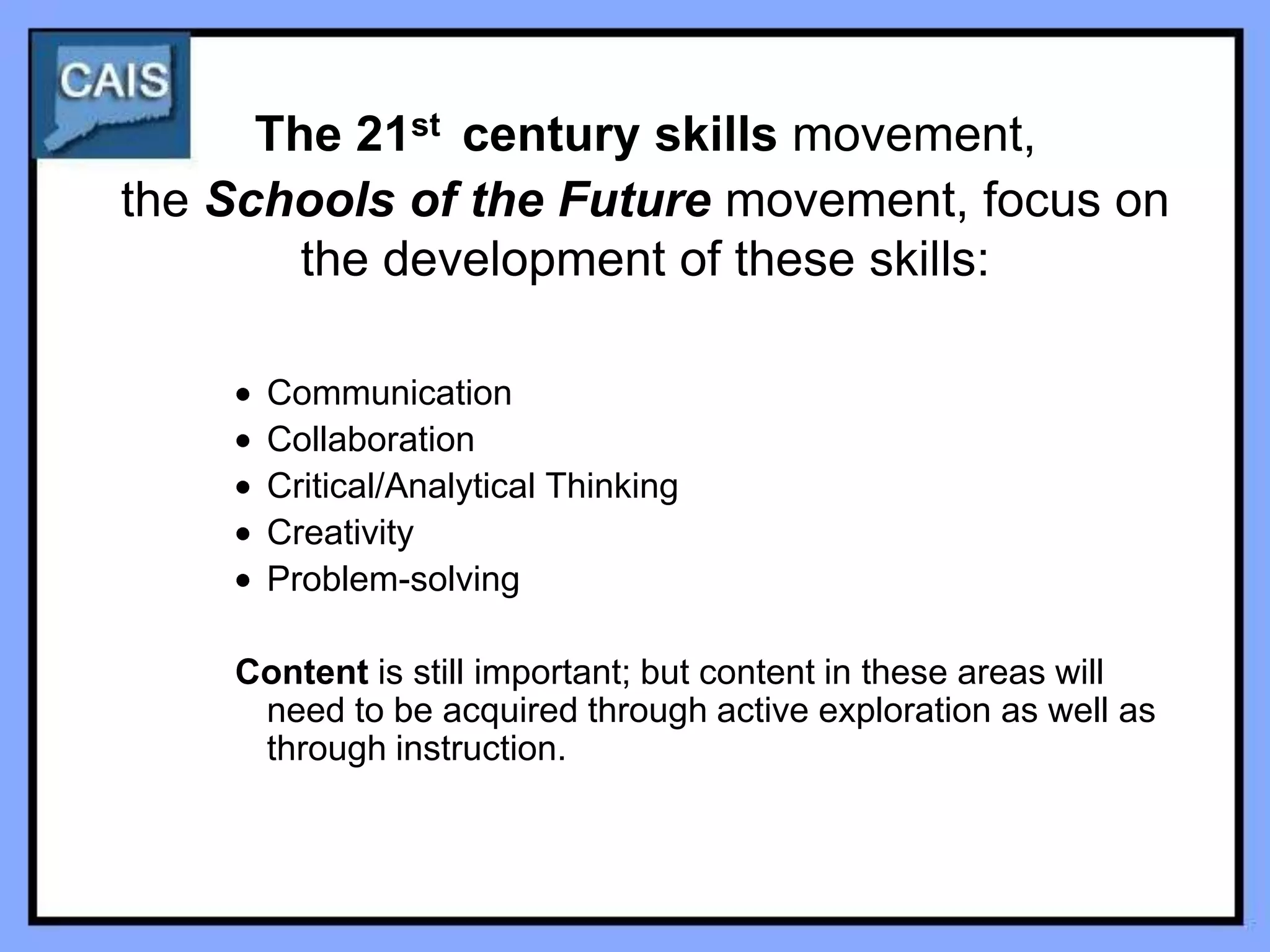 The 21st century skills movement,
the Schools of the Future movement, focus on
        the development of these skills:

      Communication
      Collaboration
      Critical/Analytical Thinking
      Creativity
      Problem-solving

    Content is still important; but content in these areas will
     need to be acquired through active exploration as well as
     through instruction.
 
