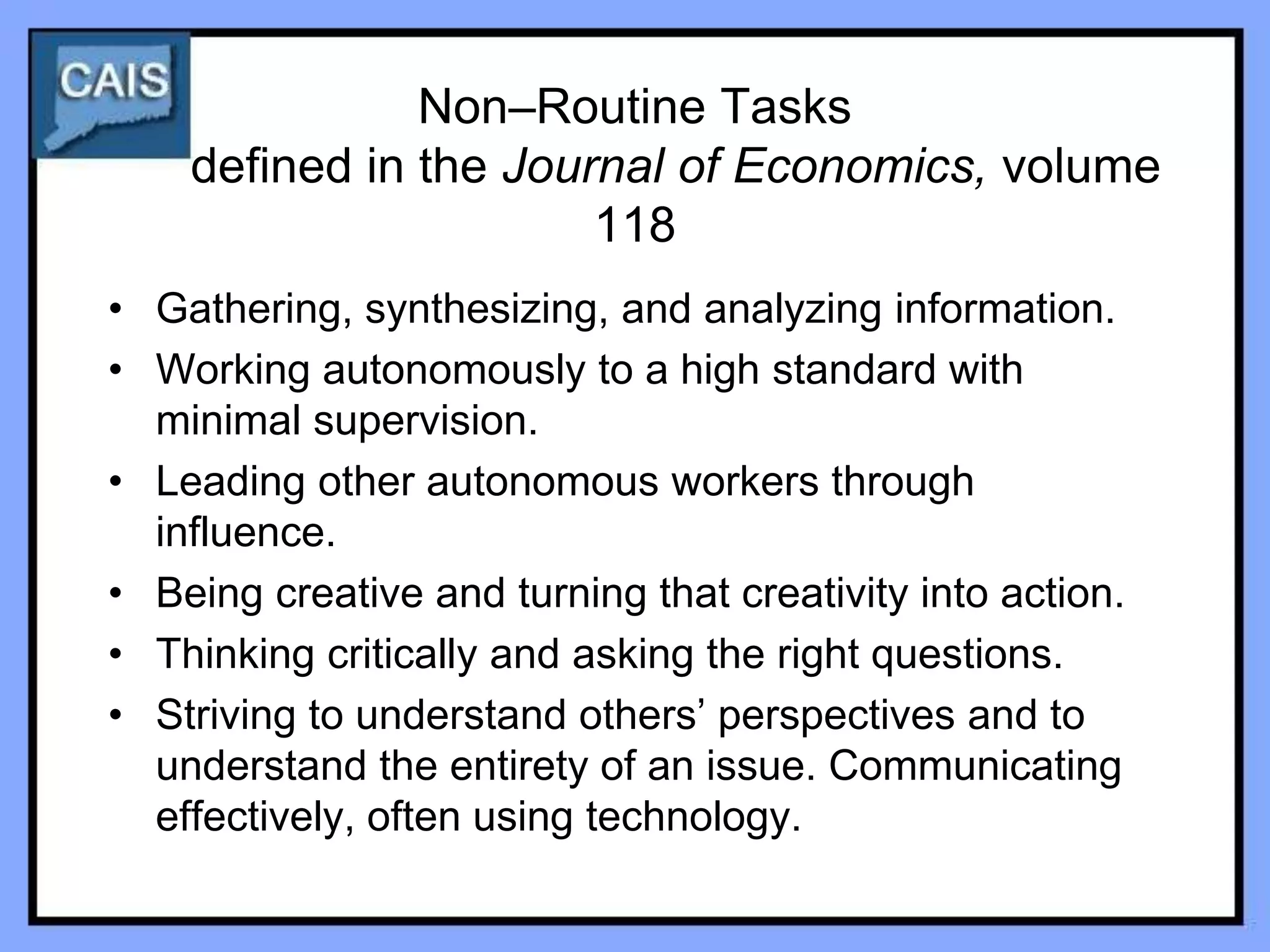 Non–Routine Tasks
    defined in the Journal of Economics, volume
                       118
• Gathering, synthesizing, and analyzing information.
• Working autonomously to a high standard with
  minimal supervision.
• Leading other autonomous workers through
  influence.
• Being creative and turning that creativity into action.
• Thinking critically and asking the right questions.
• Striving to understand others’ perspectives and to
  understand the entirety of an issue. Communicating
  effectively, often using technology.
 
