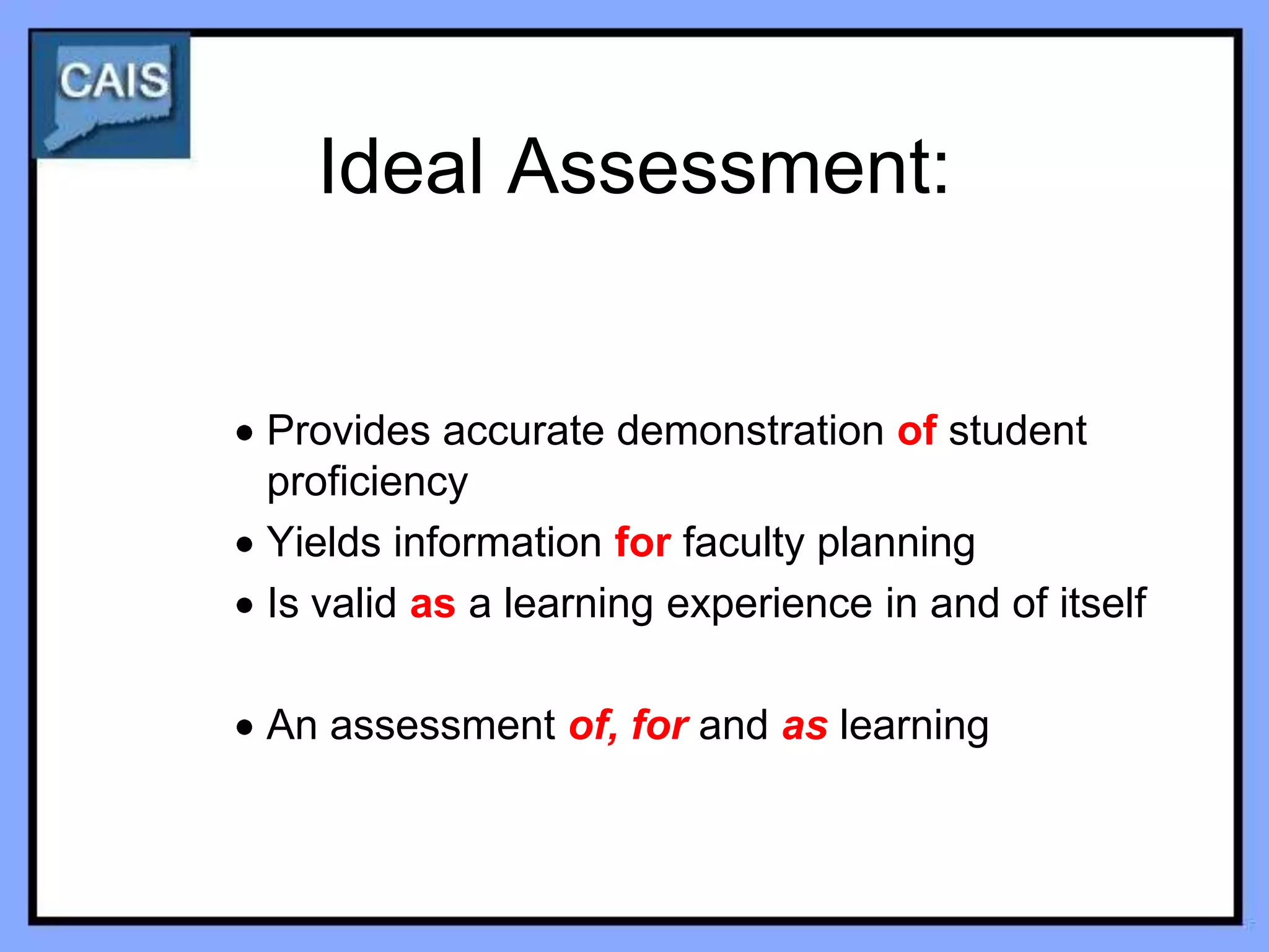 Ideal Assessment:


Provides accurate demonstration of student
proficiency
Yields information for faculty planning
Is valid as a learning experience in and of itself

An assessment of, for and as learning
 