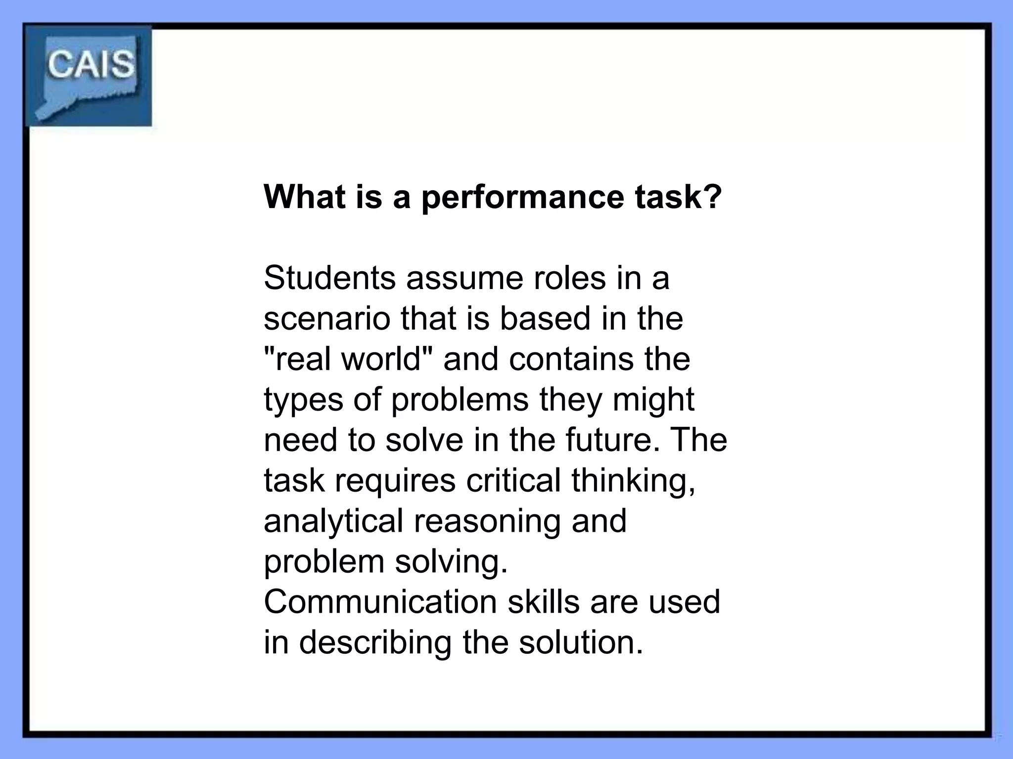 What is a performance task?

Students assume roles in a
scenario that is based in the
"real world" and contains the
types of problems they might
need to solve in the future. The
task requires critical thinking,
analytical reasoning and
problem solving.
Communication skills are used
in describing the solution.
 