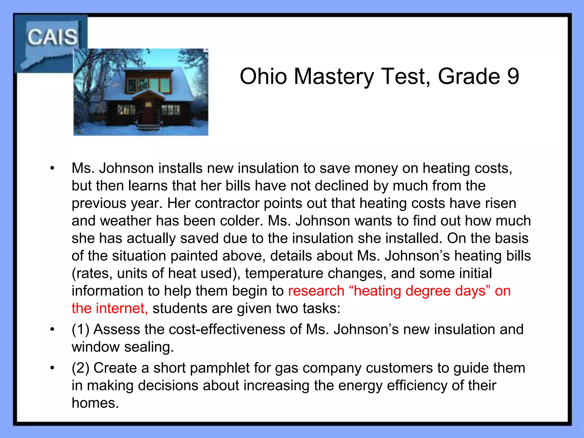 Ohio Mastery Test, Grade 9


•   Ms. Johnson installs new insulation to save money on heating costs,
    but then learns that her bills have not declined by much from the
    previous year. Her contractor points out that heating costs have risen
    and weather has been colder. Ms. Johnson wants to find out how much
    she has actually saved due to the insulation she installed. On the basis
    of the situation painted above, details about Ms. Johnson’s heating bills
    (rates, units of heat used), temperature changes, and some initial
    information to help them begin to research “heating degree days” on
    the internet, students are given two tasks:
•   (1) Assess the cost-effectiveness of Ms. Johnson’s new insulation and
    window sealing.
•   (2) Create a short pamphlet for gas company customers to guide them
    in making decisions about increasing the energy efficiency of their
    homes.
 