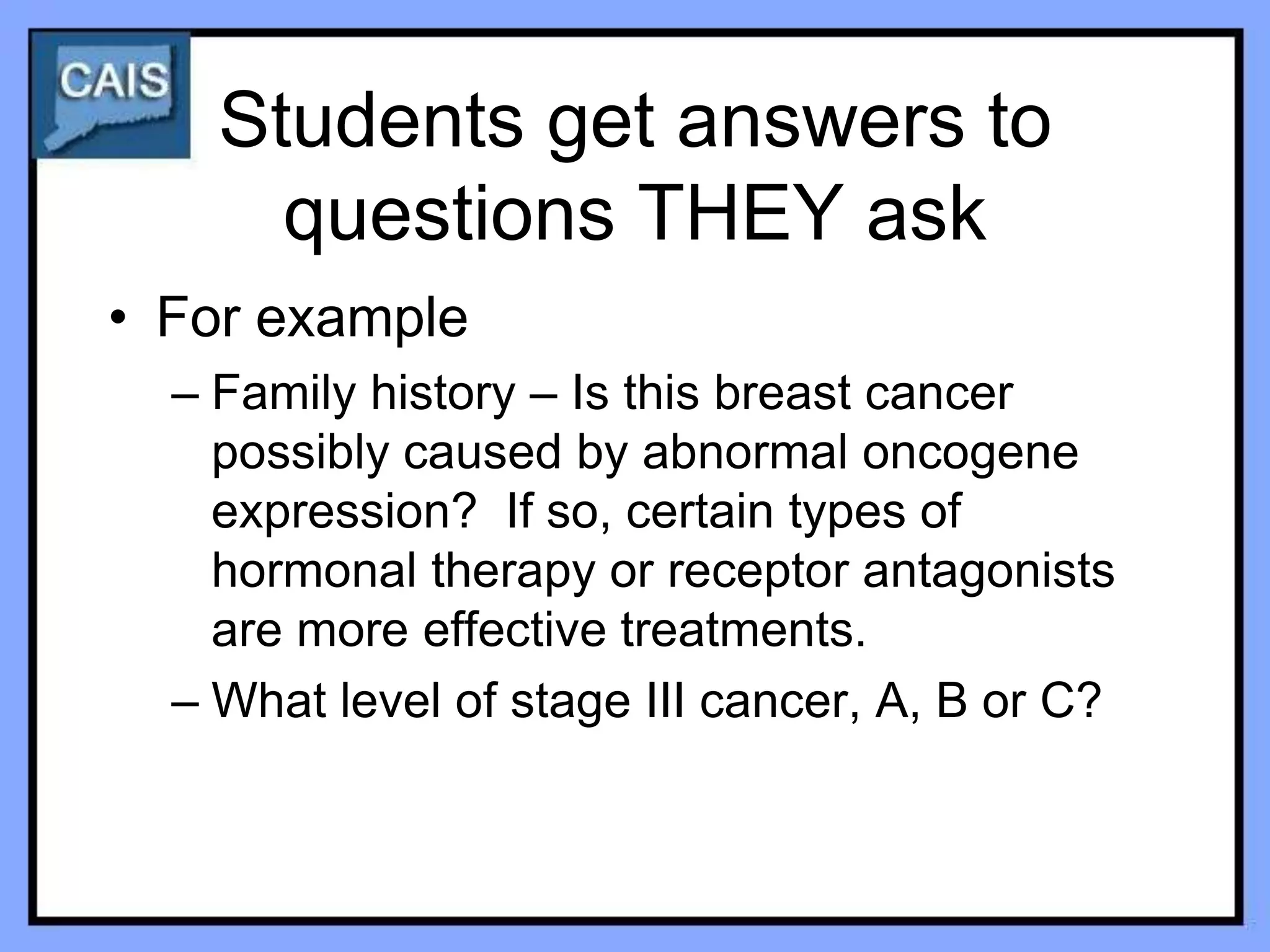 Students get answers to
      questions THEY ask
• For example
  – Family history – Is this breast cancer
    possibly caused by abnormal oncogene
    expression? If so, certain types of
    hormonal therapy or receptor antagonists
    are more effective treatments.
  – What level of stage III cancer, A, B or C?
 