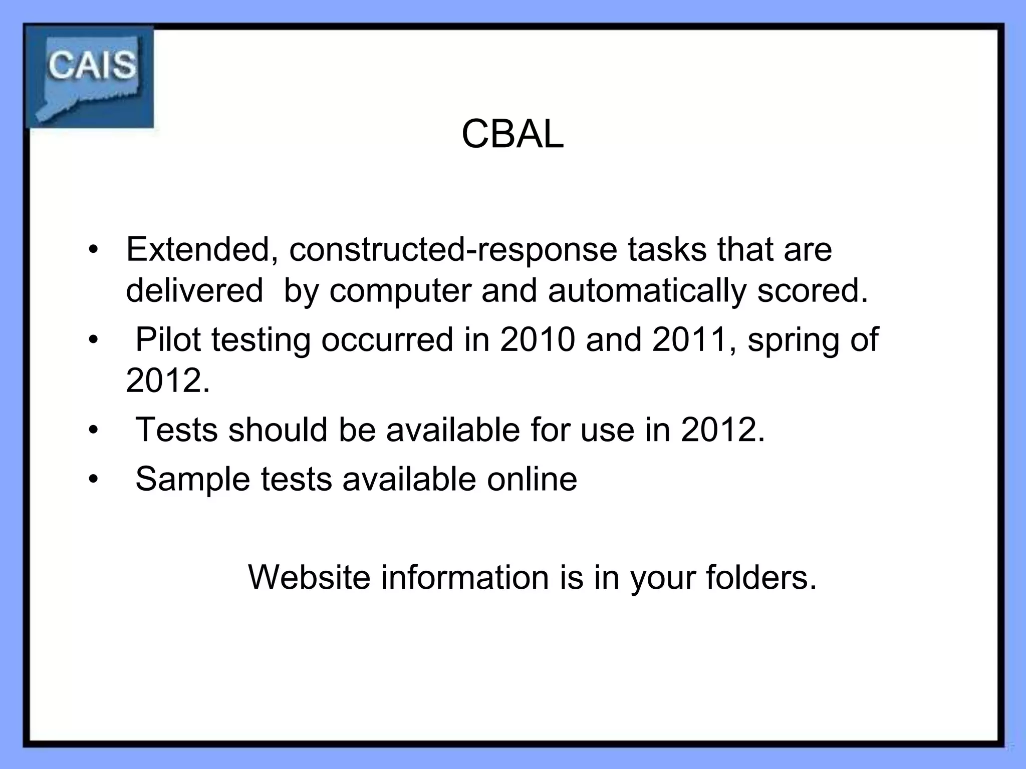 CBAL

• Extended, constructed-response tasks that are
  delivered by computer and automatically scored.
• Pilot testing occurred in 2010 and 2011, spring of
  2012.
• Tests should be available for use in 2012.
• Sample tests available online

          Website information is in your folders.
 