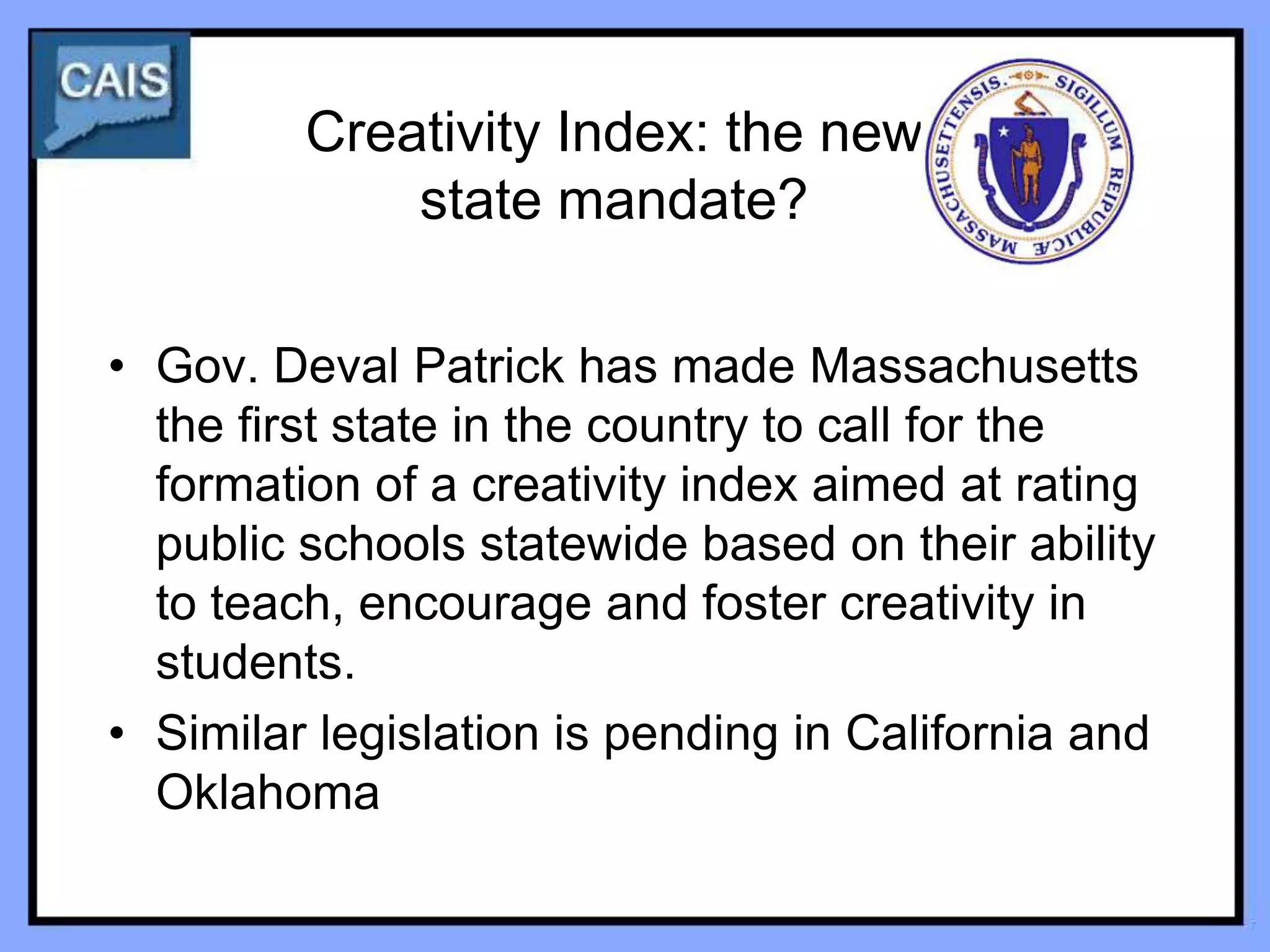Creativity Index: the new
             state mandate?

• Gov. Deval Patrick has made Massachusetts
  the first state in the country to call for the
  formation of a creativity index aimed at rating
  public schools statewide based on their ability
  to teach, encourage and foster creativity in
  students.
• Similar legislation is pending in California and
  Oklahoma
 