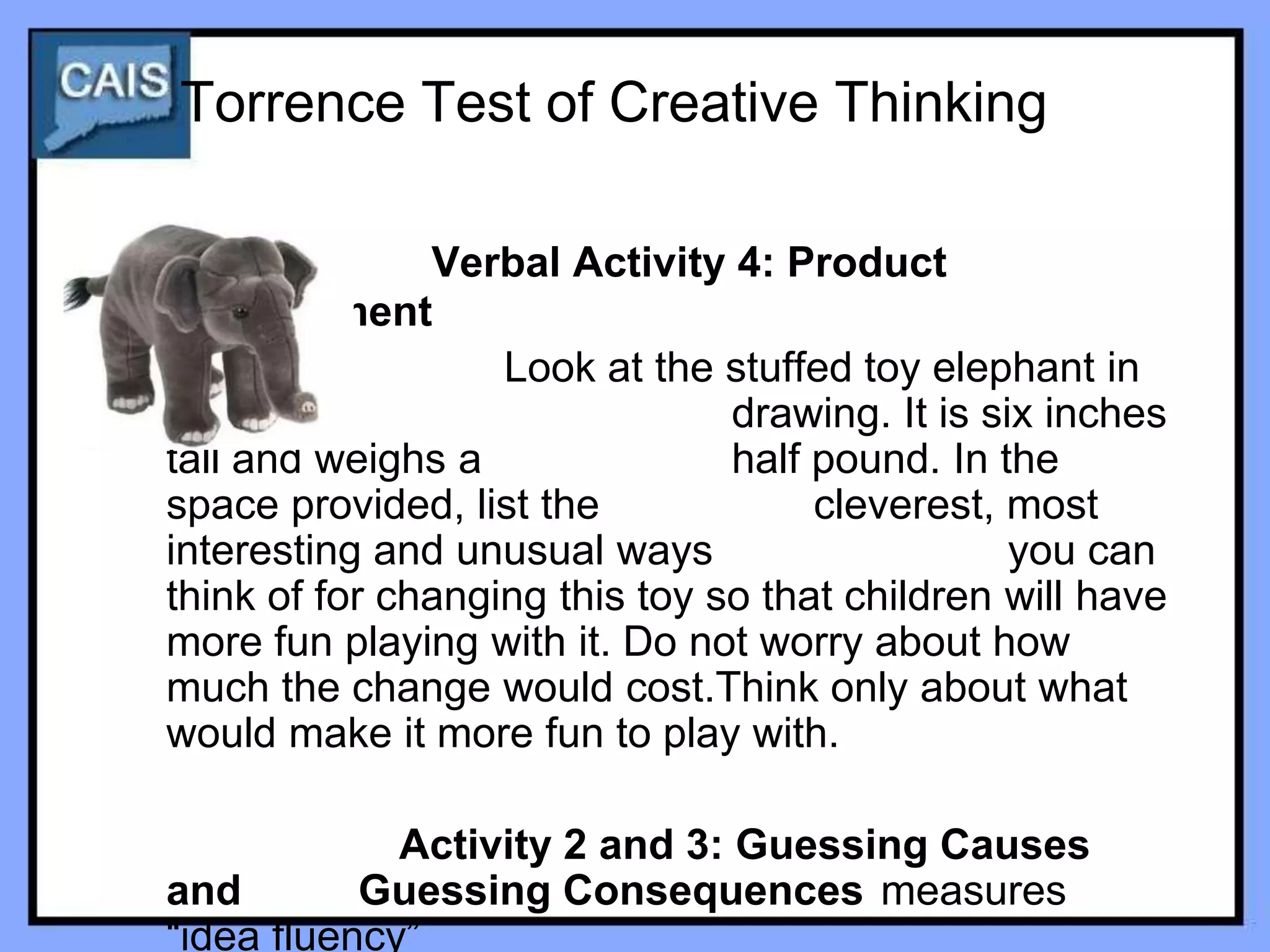 Torrence Test of Creative Thinking

               Verbal Activity 4: Product
Improvement
                   Look at the stuffed toy elephant in
the                             drawing. It is six inches
tall and weighs a               half pound. In the
space provided, list the             cleverest, most
interesting and unusual ways                     you can
think of for changing this toy so that children will have
more fun playing with it. Do not worry about how
much the change would cost.Think only about what
would make it more fun to play with.

             Activity 2 and 3: Guessing Causes
and        Guessing Consequences measures
“idea fluency”
 