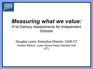 Measuring what we value:
21st Century Assessments for Independent
                Schools

  Douglas Lyons, Executive Director, CAIS-CT
   Andrew Niblock, Lower School Head, Hamden Hall
                        (CT)
 