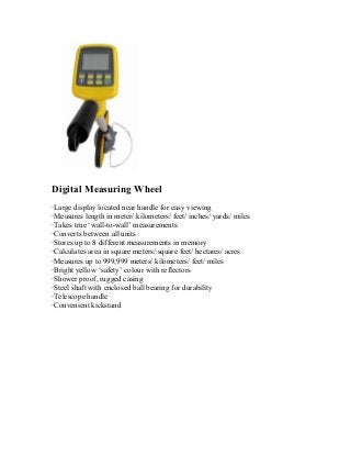 Digital Measuring Wheel 
‧Large display located near handle for easy viewing 
‧Measures length in meter/ kilometers/ feet/ inches/ yards/ miles 
‧Takes true ‘wall-to-wall’ measurements 
‧Converts between all units 
‧Stores up to 8 different measurements in memory 
‧Calculates area in square meters/ square feet/ hectares/ acres 
‧Measures up to 999,999 meters/ kilometers/ feet/ miles 
‧Bright yellow ‘safety’ colour with reflectors 
‧Shower proof, rugged casing 
‧Steel shaft with enclosed ball bearing for durability 
‧Telescope handle 
‧Convenient kickstand 
