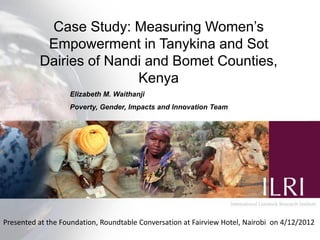 Case Study: Measuring Women’s
           Empowerment in Tanykina and Sot
          Dairies of Nandi and Bomet Counties,
                         Kenya
                   Elizabeth M. Waithanji
                   Poverty, Gender, Impacts and Innovation Team




Presented at the Foundation, Roundtable Conversation at Fairview Hotel, Nairobi on 4/12/2012
 