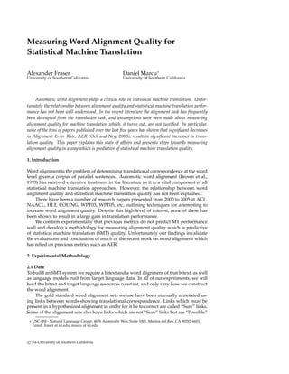 Measuring Word Alignment Quality for
Statistical Machine Translation
Alexander Fraser Daniel Marcu∗
University of Southern California University of Southern California
Automatic word alignment plays a critical role in statistical machine translation. Unfor-
tunately the relationship between alignment quality and statistical machine translation perfor-
mance has not been well understood. In the recent literature the alignment task has frequently
been decoupled from the translation task, and assumptions have been made about measuring
alignment quality for machine translation which, it turns out, are not justiﬁed. In particular,
none of the tens of papers published over the last ﬁve years has shown that signiﬁcant decreases
in Alignment Error Rate, AER (Och and Ney, 2003), result in signiﬁcant increases in trans-
lation quality. This paper explains this state of affairs and presents steps towards measuring
alignment quality in a way which is predictive of statistical machine translation quality.
1. Introduction
Word alignment is the problem of determining translational correspondence at the word
level given a corpus of parallel sentences. Automatic word alignment (Brown et al.,
1993) has received extensive treatment in the literature as it is a vital component of all
statistical machine translation approaches. However, the relationship between word
alignment quality and statistical machine translation quality has not been explained.
There have been a number of research papers presented from 2000 to 2005 at ACL,
NAACL, HLT, COLING, WPT03, WPT05, etc, outlining techniques for attempting to
increase word alignment quality. Despite this high level of interest, none of these has
been shown to result in a large gain in translation performance.
We conﬁrm experimentally that previous metrics do not predict MT performance
well and develop a methodology for measuring alignment quality which is predictive
of statistical machine translation (SMT) quality. Unfortunately our ﬁndings invalidate
the evaluations and conclusions of much of the recent work on word alignment which
has relied on previous metrics such as AER.
2. Experimental Methodology
2.1 Data
To build an SMT system we require a bitext and a word alignment of that bitext, as well
as language models built from target language data. In all of our experiments, we will
hold the bitext and target language resources constant, and only vary how we construct
the word alignment.
The gold standard word alignment sets we use have been manually annotated us-
ing links between words showing translational correspondence. Links which must be
present in a hypothesized alignment in order for it be to correct are called “Sure” links.
Some of the alignment sets also have links which are not “Sure” links but are “Possible”
∗ USC/ISI - Natural Language Group, 4676 Admiralty Way, Suite 1001, Marina del Rey, CA 90292-6601.
Email: fraser at isi.edu, marcu at isi.edu
c ISI-University of Southern California
 