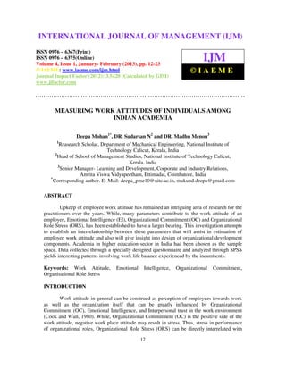 International Journal of Management (IJM), ISSN 0976 – 6502(Print), ISSN 0976 –
INTERNATIONAL JOURNAL OF MANAGEMENT (IJM)
   6510(Online), Volume 4, Issue 1, January- February (2013)

ISSN 0976 – 6367(Print)
ISSN 0976 – 6375(Online)
Volume 4, Issue 1, January- February (2013), pp. 12-23
                                                                              IJM
© IAEME: www.iaeme.com/ijm.html                                         ©IAEME
Journal Impact Factor (2012): 3.5420 (Calculated by GISI)
www.jifactor.com




        MEASURING WORK ATTITUDES OF INDIVIDUALS AMONG
                      INDIAN ACADEMIA

                    Deepa Mohan1*, DR. Sudarsan N2 and DR. Madhu Menon3
          1
            Reasearch Scholar, Department of Mechanical Engineering, National Institute of
                                 Technology Calicut, Kerala, India
         2
           Head of School of Management Studies, National Institute of Technology Calicut,
                                           Kerala, India
           3
             Senior Manager- Learning and Development, Corporate and Industry Relations,
                     Amrita Viswa Vidyapeetham, Ettimadai, Coimbatore, India
      *
        Corresponding author. E- Mail: deepa_pme10@nitc.ac.in, mukund.deepa@gmail.com

   ABSTRACT

           Upkeep of employee work attitude has remained an intriguing area of research for the
   practitioners over the years. While, many parameters contribute to the work attitude of an
   employee, Emotional Intelligence (EI), Organizational Commitment (OC) and Organizational
   Role Stress (ORS), has been established to have a larger bearing. This investigation attempts
   to establish an interrelationship between these parameters that will assist in estimation of
   employee work attitude and also will give insight into design of organizational development
   components. Academia in higher education sector in India had been chosen as the sample
   space. Data collected through a specially designed questionnaire and analyzed through SPSS
   yields interesting patterns involving work life balance experienced by the incumbents.

   Keywords: Work Attitude,          Emotional    Intelligence,   Organizational   Commitment,
   Organisational Role Stress

   INTRODUCTION

          Work attitude in general can be construed as perception of employees towards work
   as well as the organization itself that can be greatly influenced by Organizational
   Commitment (OC), Emotional Intelligence, and Interpersonal trust in the work environment
   (Cook and Wall, 1980). While, Organizational Commitment (OC) is the positive side of the
   work attitude, negative work place attitude may result in stress. Thus, stress in performance
   of organizational roles, Organizational Role Stress (ORS) can be directly interrelated with
                                                 12
 