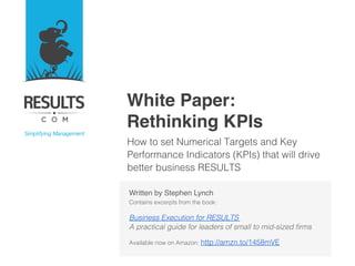 White Paper: 
Rethinking KPIs"
How to set Numerical Targets and Key
Performance Indicators (KPIs) that will drive
better business RESULTS!

"
!
!
!
!
!
Written by Stephen Lynch 
Contains excerpts from the book: !
!
Business Execution for RESULTS !
A practical guide for leaders of small to mid-sized ﬁrms!
!
Available now on Amazon: http://amzn.to/1458mVE!

 